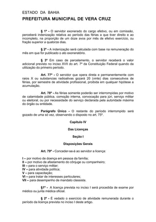 ESTADO DA BAHIA
PREFEITURA MUNICIPAL DE VERA CRUZ
§ 1º - O servidor exonerado do cargo efetivo, ou em comissão,
perceberá indenização relativa ao período das férias a que tiver direito e ao
incompleto, na proporção de um doze avos por mês de efetivo exercício, ou
fração superior a quatorze dias.
§ 2º - A indenização será calculada com base na remuneração do
mês em que for publicado o ato exoneratório.
§ 3º Em caso de parcelamento, o servidor receberá o valor
adicional previsto no inciso XVII do art. 7º da Constituição Federal quando da
utilização do primeiro período.
Art. 77º - O servidor que opera direta e permanentemente com
raios X ou substancias radioativas gozará 20 (vinte) dias consecutivos de
férias, por semestre de atividade profissional, proibida em qualquer hipótese a
acumulação.
Art. 78º - As férias somente poderão ser interrompidas por motivo
de calamidade pública, comoção interna, convocação para júri, serviço militar
ou eleitoral, ou por necessidade do serviço declarada pela autoridade máxima
do órgão ou entidade.
Parágrafo Único - O restante do período interrompido será
gozado de uma só vez, observando o disposto no art. 75º.
Capítulo IV
Das Licenças
Seção I
Disposições Gerais
Art. 79º - Conceder-se-á ao servidor a licença:
I – por motivo de doença em pessoa da família;
II – por motivo de afastamento do cônjuge ou companheiro;
III – para o serviço militar;
IV – para atividade política;
V – para capacitação;
VI – para tratar de interesses particulares;
VII – para desempenho de mandato classista.
§1º - A licença prevista no inciso I será procedida de exame por
médico ou junta médica oficial.
§ 2º - É vedado o exercício de atividade remunerada durante o
período da licença prevista no inciso I deste artigo.
 