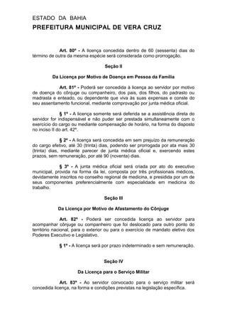 ESTADO DA BAHIA
PREFEITURA MUNICIPAL DE VERA CRUZ
Art. 80º - A licença concedida dentro de 60 (sessenta) dias do
término de outra da mesma espécie será considerada como prorrogação.
Seção II
Da Licença por Motivo de Doença em Pessoa da Família
Art. 81º - Poderá ser concedida à licença ao servidor por motivo
de doença do cônjuge ou companheiro, dos pais, dos filhos, do padrasto ou
madrasta e enteado, ou dependente que viva às suas expensas e conste do
seu assentamento funcional, mediante comprovação por junta médica oficial.
§ 1º - A licença somente será deferida se a assistência direta do
servidor for indispensável e não puder ser prestada simultaneamente com o
exercício do cargo ou mediante compensação de horário, na forma do disposto
no inciso II do art. 42º.
§ 2º - A licença será concedida em sem prejuízo da remuneração
do cargo efetivo, até 30 (trinta) dias, podendo ser prorrogada por ata mais 30
(trinta) dias, mediante parecer de junta médica oficial e, exercendo estes
prazos, sem remuneração, por até 90 (noventa) dias.
§ 3º - A junta médica oficial será criada por ato do executivo
municipal, provida na forma da lei, composta por três profissionais médicos,
devidamente inscritos no conselho regional de medicina, e presidida por um de
seus componentes preferencialmente com especialidade em medicina do
trabalho.
Seção III
Da Licença por Motivo de Afastamento do Cônjuge
Art. 82º - Poderá ser concedida licença ao servidor para
acompanhar cônjuge ou companheiro que foi deslocado para outro ponto do
território nacional, para o exterior ou para o exercício de mandato eletivo dos
Poderes Executivo e Legislativo.
§ 1º - A licença será por prazo indeterminado e sem remuneração.
Seção IV
Da Licença para o Serviço Militar
Art. 83º - Ao servidor convocado para o serviço militar será
concedida licença, na forma e condições previstas na legislação específica.
 