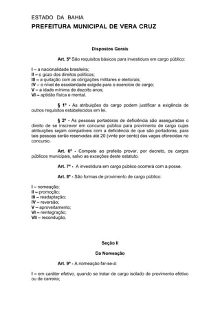 ESTADO DA BAHIA
PREFEITURA MUNICIPAL DE VERA CRUZ
Dispostos Gerais
Art. 5º São requisitos básicos para investidura em cargo público:
I – a nacionalidade brasileira;
II – o gozo dos direitos políticos;
III – a quitação com as obrigações militares e eleitorais;
IV – o nível de escolaridade exigido para o exercício do cargo;
V – a idade mínima de dezoito anos;
VI – aptidão física e mental.
§ 1º - As atribuições do cargo podem justificar a exigência de
outros requisitos estabelecidos em lei.
§ 2º - As pessoas portadoras de deficiência são asseguradas o
direito de se inscrever em concurso público para provimento de cargo cujas
atribuições sejam compatíveis com a deficiência de que são portadoras, para
tais pessoas serão reservadas até 20 (vinte por cento) das vagas oferecidas no
concurso.
Art. 6º - Compete ao prefeito prover, por decreto, os cargos
públicos municipais, salvo as exceções deste estatuto.
Art. 7º - A investidura em cargo público ocorrerá com a posse.
Art. 8º - São formas de provimento de cargo público:
I – nomeação;
II – promoção;
III – readaptação;
IV – reversão;
V – aproveitamento;
VI – reintegração;
VII – recondução.
Seção II
Da Nomeação
Art. 9º - A nomeação far-se-á:
I – em caráter efetivo, quando se tratar de cargo isolado de provimento efetivo
ou de carreira;
 