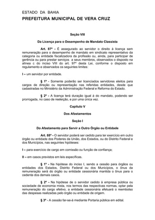 ESTADO DA BAHIA
PREFEITURA MUNICIPAL DE VERA CRUZ
Seção VIII
Da Licença para o Desempenho de Mandato Classista
Art. 87º - É assegurado ao servidor o direito à licença sem
remuneração para o desempenho de mandato em sindicato representativo da
categoria ou entidade fiscalizadora da profissão ou, ainda, para participar de
gerência ou para prestar serviços a seus membros, observados o disposto na
alínea c do inciso VIII do art. 97º desta Lei, conforme o disposto em
regulamento e observados os seguintes limites:
I – um servidor por entidade.
§ 1º - Somente poderão ser licenciados servidores eleitos para
cargos de direção ou representação nas referidas entidades, desde que
cadastradas no Ministério da Administração Federal e Reforma do Estado.
§ 2º - A licença terá duração igual à do mandato, podendo ser
prorrogada, no caso de reeleição, e por uma única vez.
Capítulo V
Dos Afastamentos
Seção I
Do Afastamento para Servir a Outro Órgão ou Entidade
Art. 88º - O servidor poderá ser cedido para ter exercício em outro
órgão ou entidade dos Poderes da União, dos Estados, ou do Distrito Federal e
dos Municípios, nas seguintes hipóteses:
I – para exercício de cargo em comissão ou função de confiança;
II – em casos previstos em leis específicas.
§ 1º - Na hipótese do inciso I, sendo a cessão para órgãos ou
entidades dos Estados, Distrito Federal ou dos Municípios, o ônus da
remuneração será do órgão ou entidade cessionária mantida o ônus para o
cedente dos demais casos.
§ 2º - Na hipótese de o servidor cedido à empresa pública ou
sociedade de economia mista, nos termos das respectivas normas, optar pela
remuneração do cargo efetivo, a entidade cessionária efetuará o reembolso
das despesas realizadas pelo órgão ou entidade de origem.
§ 3º - A cessão far-se-á mediante Portaria pública em edital.
 