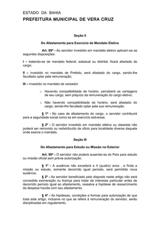 ESTADO DA BAHIA
PREFEITURA MUNICIPAL DE VERA CRUZ
Seção II
Do Afastamento para Exercício de Mandato Eletivo
Art. 89º - Ao servidor investido em mandato eletivo aplicam-se as
seguintes disposições:
I – tratando-se de mandato federal, estadual ou distrital, ficará afastado do
cargo;
II – investido no mandato de Prefeito, será afastado do cargo, sendo-lhe
facultado optar pela remuneração;
III – investido no mandato de vereador:
o Havendo compatibilidade de horário, perceberá as vantagens
de seu cargo, sem prejuízo da remuneração do cargo eletivo;
o Não havendo compatibilidade de horário, será afastado do
cargo, sendo-lhe facultado optar pela sue remuneração.
§ 1º - No caso de afastamento do cargo, o servidor contribuirá
para a seguridade social como se em exercício estivesse.
§ 2º - O servidor investido em mandato eletivo ou classista não
poderá ser removido ou redistribuído de oficio para localidade diversa daquela
onde exerce o mandato.
Seção III
Do Afastamento para Estudo ou Missão no Exterior
Art. 90º - O servidor não poderá ausentar-se do País para estudo
ou missão oficial sem prévia autorização.
§ 1º - A ausência não excederá a 4 (quatro) anos , e finda a
missão ou estudo, somente decorrido igual período, será permitido nova
ausência.
§ 2º - Ao servidor beneficiado pelo disposto neste artigo não será
concedida exoneração ou licença para tratar de interesse particular antes de
decorrido período igual ao afastamento, ressalva a hipótese de ressarcimento
da despesa havida com seu afastamento.
§ 4º - As hipóteses, condições e formas para autorização de que
trata este artigo, inclusive no que se refere à remuneração do servidor, serão
disciplinadas em regulamento.
 