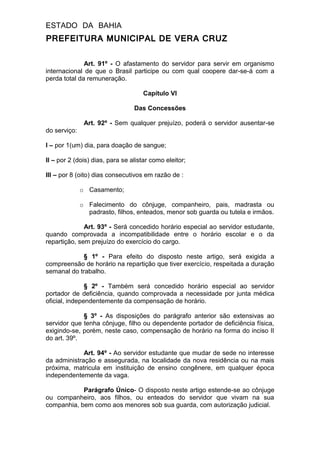 ESTADO DA BAHIA
PREFEITURA MUNICIPAL DE VERA CRUZ
Art. 91º - O afastamento do servidor para servir em organismo
internacional de que o Brasil participe ou com qual coopere dar-se-á com a
perda total da remuneração.
Capítulo VI
Das Concessões
Art. 92º - Sem qualquer prejuízo, poderá o servidor ausentar-se
do serviço:
I – por 1(um) dia, para doação de sangue;
II – por 2 (dois) dias, para se alistar como eleitor;
III – por 8 (oito) dias consecutivos em razão de :
o Casamento;
o Falecimento do cônjuge, companheiro, pais, madrasta ou
padrasto, filhos, enteados, menor sob guarda ou tutela e irmãos.
Art. 93º - Será concedido horário especial ao servidor estudante,
quando comprovada a incompatibilidade entre o horário escolar e o da
repartição, sem prejuízo do exercício do cargo.
§ 1º - Para efeito do disposto neste artigo, será exigida a
compreensão de horário na repartição que tiver exercício, respeitada a duração
semanal do trabalho.
§ 2º - Também será concedido horário especial ao servidor
portador de deficiência, quando comprovada a necessidade por junta médica
oficial, independentemente da compensação de horário.
§ 3º - As disposições do parágrafo anterior são extensivas ao
servidor que tenha cônjuge, filho ou dependente portador de deficiência física,
exigindo-se, porém, neste caso, compensação de horário na forma do inciso II
do art. 39º.
Art. 94º - Ao servidor estudante que mudar de sede no interesse
da administração e assegurada, na localidade da nova residência ou na mais
próxima, matricula em instituição de ensino congênere, em qualquer época
independentemente da vaga.
Parágrafo Único- O disposto neste artigo estende-se ao cônjuge
ou companheiro, aos filhos, ou enteados do servidor que vivam na sua
companhia, bem como aos menores sob sua guarda, com autorização judicial.
 