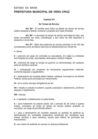 ESTADO DA BAHIA
PREFEITURA MUNICIPAL DE VERA CRUZ
Capítulo VII
Do Tempo de Serviço
Art. 95º - É contado para todos os efeitos do tempo de serviço
público estadual e federal, inclusive o prestado às Forças Armadas.
Art. 96º - A apuração do tempo de serviço será feita em dias, que
serão convertidos em anos, considerado o ano como de 365 (trezentos e
sessenta e cinco) dias.
Art. 97º - Além das ausências ao serviço previstas no art. 92º são
considerados como de efetivo exercício os afastamentos em virtude de:
I – férias;
II – exercício de cargo em comissão ou equivalente, em órgão ou entidades
dos Poderás da União, dos Estados, Municípios e Distrito Federal;
III – exercício de cargo ou função de governo ou administração, em qualquer
parte do território nacional;
IV – participação em programa de treinamento regularmente instituído,
conforme dispuser o regulamento;
V – desempenho de mandato eletivo federal, estadual, municipal ou de Distrito
Federal, exceto para promoção por merecimento;
VI – júri e outros serviços obrigatórios por lei;
VII – missão ou estudo no exterior, quando autorizado o afastamento, conforme
dispuser o regulamento;
VIII – licença:
a – à gestante, à adolescente e à paternidade;
b – para tratamento da própria saúde, até o período de 24 (vinte e quatro)
meses, cumulativo ao longo do tempo de serviço público prestado ao
município, em cargo de provimento efetivo;
c - para o desempenho de mandato classista ou partição de gerência ou
administração em sociedade cooperativa constituída por servidores para
prestar serviços a seus membros, exceto para efetivo de promoção por
merecimento;
d – por motivo de acidente em serviço ou doença profissional;
 