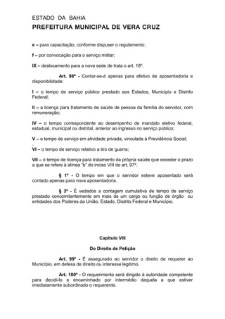ESTADO DA BAHIA
PREFEITURA MUNICIPAL DE VERA CRUZ
e – para capacitação, conforme dispuser o regulamento;
f – por convocação para o serviço militar;
IX – deslocamento para a nova sede de trata o art. 18º.
Art. 98º - Contar-se-á apenas para efetivo de aposentadoria e
disponibilidade:
I – o tempo de serviço público prestado aos Estados, Município e Distrito
Federal;
II – a licença para tratamento de saúde de pessoa da família do servidor, com
remuneração;
IV – o tempo correspondente ao desempenho de mandato eletivo federal,
estadual, municipal ou distrital, anterior ao ingresso no serviço público;
V – o tempo de serviço em atividade privada, vinculada à Previdência Social;
.
VI – o tempo de serviço relativo a tiro de guerra;
VII – o tempo de licença para tratamento da própria saúde que exceder o prazo
a que se refere à alínea “b” do inciso VIII do art. 97º.
§ 1º - O tempo em que o servidor esteve aposentado será
contado apenas para nova aposentadoria.
§ 3º - É vedados a contagem cumulativa de tempo de serviço
prestado concomitantemente em mais de um cargo ou função de órgão ou
entidades dos Poderes da União, Estado, Distrito Federal e Município.
Capitulo VIII
Do Direito de Petição
Art. 99º - É assegurado ao servidor o direito de requerer ao
Município, em defesa de direito ou interesse legitimo.
Art. 100º - O requerimento será dirigido à autoridade competente
para decidi-lo e encaminhado por intermédio daquela a que estiver
imediatamente subordinado o requerente.
 