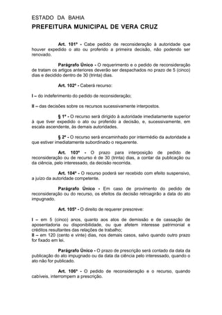 ESTADO DA BAHIA
PREFEITURA MUNICIPAL DE VERA CRUZ
Art. 101º - Cabe pedido de reconsideração à autoridade que
houver expedido o ato ou proferido a primeira decisão, não podendo ser
renovado.
Parágrafo Único - O requerimento e o pedido de reconsideração
de tratam os artigos anteriores deverão ser despachados no prazo de 5 (cinco)
dias e decidido dentro de 30 (trinta) dias.
Art. 102º - Caberá recurso:
I – do indeferimento do pedido de reconsideração;
II – das decisões sobre os recursos sucessivamente interpostos.
§ 1º - O recurso será dirigido à autoridade imediatamente superior
à que tiver expedido o ato ou proferido a decisão, e, sucessivamente, em
escala ascendente, às demais autoridades.
§ 2º - O recurso será encaminhado por intermédio da autoridade a
que estiver imediatamente subordinado o requerente.
Art. 103º - O prazo para interposição de pedido de
reconsideração ou de recurso é de 30 (trinta) dias, a contar da publicação ou
da ciência, pelo interessado, da decisão recorrida.
Art. 104º - O recurso poderá ser recebido com efeito suspensivo,
a juízo da autoridade competente.
Parágrafo Único - Em caso de provimento do pedido de
reconsideração ou do recurso, os efeitos da decisão retroagirão a data do ato
impugnado.
Art. 105º - O direito de requerer prescreve:
I – em 5 (cinco) anos, quanto aos atos de demissão e de cassação de
aposentadoria ou disponibilidade, ou que afetem interesse patrimonial e
créditos resultantes das relações de trabalho;
II – em 120 (cento e vinte) dias, nos demais casos, salvo quando outro prazo
for fixado em lei.
Parágrafo Único - O prazo de prescrição será contado da data da
publicação do ato impugnado ou da data da ciência pelo interessado, quando o
ato não for publicado.
Art. 106º - O pedido de reconsideração e o recurso, quando
cabíveis, interrompem a prescrição.
 