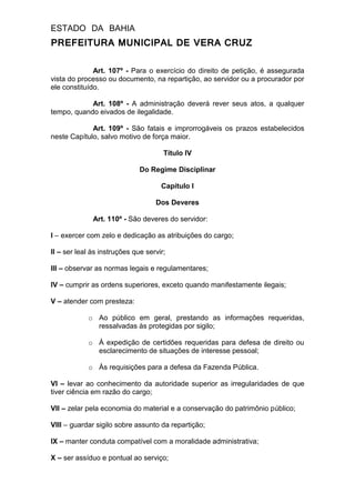 ESTADO DA BAHIA
PREFEITURA MUNICIPAL DE VERA CRUZ
Art. 107º - Para o exercício do direito de petição, é assegurada
vista do processo ou documento, na repartição, ao servidor ou a procurador por
ele constituído.
Art. 108º - A administração deverá rever seus atos, a qualquer
tempo, quando eivados de ilegalidade.
Art. 109º - São fatais e improrrogáveis os prazos estabelecidos
neste Capítulo, salvo motivo de força maior.
Título IV
Do Regime Disciplinar
Capítulo I
Dos Deveres
Art. 110º - São deveres do servidor:
I – exercer com zelo e dedicação as atribuições do cargo;
II – ser leal às instruções que servir;
III – observar as normas legais e regulamentares;
IV – cumprir as ordens superiores, exceto quando manifestamente ilegais;
V – atender com presteza:
o Ao público em geral, prestando as informações requeridas,
ressalvadas às protegidas por sigilo;
o À expedição de certidões requeridas para defesa de direito ou
esclarecimento de situações de interesse pessoal;
o Às requisições para a defesa da Fazenda Pública.
VI – levar ao conhecimento da autoridade superior as irregularidades de que
tiver ciência em razão do cargo;
VII – zelar pela economia do material e a conservação do patrimônio público;
VIII – guardar sigilo sobre assunto da repartição;
IX – manter conduta compatível com a moralidade administrativa;
X – ser assíduo e pontual ao serviço;
 
