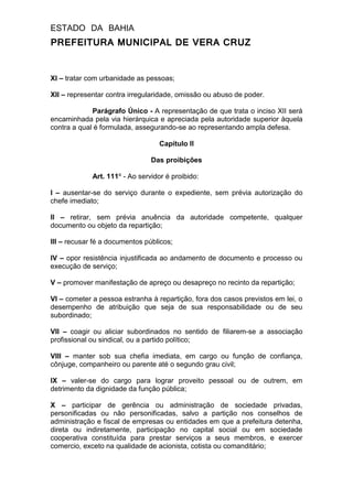 ESTADO DA BAHIA
PREFEITURA MUNICIPAL DE VERA CRUZ
XI – tratar com urbanidade as pessoas;
XII – representar contra irregularidade, omissão ou abuso de poder.
Parágrafo Único - A representação de que trata o inciso XII será
encaminhada pela via hierárquica e apreciada pela autoridade superior àquela
contra a qual é formulada, assegurando-se ao representando ampla defesa.
Capítulo II
Das proibições
Art. 111º - Ao servidor é proibido:
I – ausentar-se do serviço durante o expediente, sem prévia autorização do
chefe imediato;
II – retirar, sem prévia anuência da autoridade competente, qualquer
documento ou objeto da repartição;
III – recusar fé a documentos públicos;
IV – opor resistência injustificada ao andamento de documento e processo ou
execução de serviço;
V – promover manifestação de apreço ou desapreço no recinto da repartição;
VI – cometer a pessoa estranha à repartição, fora dos casos previstos em lei, o
desempenho de atribuição que seja de sua responsabilidade ou de seu
subordinado;
VII – coagir ou aliciar subordinados no sentido de filiarem-se a associação
profissional ou sindical, ou a partido político;
VIII – manter sob sua chefia imediata, em cargo ou função de confiança,
cônjuge, companheiro ou parente até o segundo grau civil;
IX – valer-se do cargo para lograr proveito pessoal ou de outrem, em
detrimento da dignidade da função pública;
X – participar de gerência ou administração de sociedade privadas,
personificadas ou não personificadas, salvo a partição nos conselhos de
administração e fiscal de empresas ou entidades em que a prefeitura detenha,
direta ou indiretamente, participação no capital social ou em sociedade
cooperativa constituída para prestar serviços a seus membros, e exercer
comercio, exceto na qualidade de acionista, cotista ou comanditário;
 