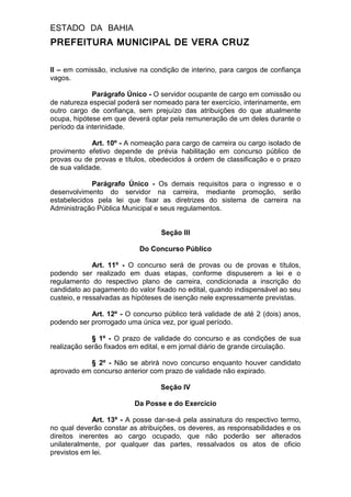 ESTADO DA BAHIA
PREFEITURA MUNICIPAL DE VERA CRUZ
II – em comissão, inclusive na condição de interino, para cargos de confiança
vagos.
Parágrafo Único - O servidor ocupante de cargo em comissão ou
de natureza especial poderá ser nomeado para ter exercício, interinamente, em
outro cargo de confiança, sem prejuízo das atribuições do que atualmente
ocupa, hipótese em que deverá optar pela remuneração de um deles durante o
período da interinidade.
Art. 10º - A nomeação para cargo de carreira ou cargo isolado de
provimento efetivo depende de prévia habilitação em concurso público de
provas ou de provas e títulos, obedecidos à ordem de classificação e o prazo
de sua validade.
Parágrafo Único - Os demais requisitos para o ingresso e o
desenvolvimento do servidor na carreira, mediante promoção, serão
estabelecidos pela lei que fixar as diretrizes do sistema de carreira na
Administração Pública Municipal e seus regulamentos.
Seção III
Do Concurso Público
Art. 11º - O concurso será de provas ou de provas e títulos,
podendo ser realizado em duas etapas, conforme dispuserem a lei e o
regulamento do respectivo plano de carreira, condicionada a inscrição do
candidato ao pagamento do valor fixado no edital, quando indispensável ao seu
custeio, e ressalvadas as hipóteses de isenção nele expressamente previstas.
Art. 12º - O concurso público terá validade de até 2 (dois) anos,
podendo ser prorrogado uma única vez, por igual período.
§ 1º - O prazo de validade do concurso e as condições de sua
realização serão fixados em edital, e em jornal diário de grande circulação.
§ 2º - Não se abrirá novo concurso enquanto houver candidato
aprovado em concurso anterior com prazo de validade não expirado.
Seção IV
Da Posse e do Exercício
Art. 13º - A posse dar-se-á pela assinatura do respectivo termo,
no qual deverão constar as atribuições, os deveres, as responsabilidades e os
direitos inerentes ao cargo ocupado, que não poderão ser alterados
unilateralmente, por qualquer das partes, ressalvados os atos de oficio
previstos em lei.
 