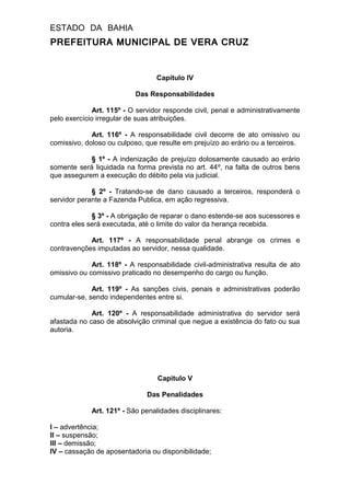 ESTADO DA BAHIA
PREFEITURA MUNICIPAL DE VERA CRUZ
Capitulo IV
Das Responsabilidades
Art. 115º - O servidor responde civil, penal e administrativamente
pelo exercício irregular de suas atribuições.
Art. 116º - A responsabilidade civil decorre de ato omissivo ou
comissivo, doloso ou culposo, que resulte em prejuízo ao erário ou a terceiros.
§ 1º - A indenização de prejuízo dolosamente causado ao erário
somente será liquidada na forma prevista no art. 44º, na falta de outros bens
que assegurem a execução do débito pela via judicial.
§ 2º - Tratando-se de dano causado a terceiros, responderá o
servidor perante a Fazenda Publica, em ação regressiva.
§ 3º - A obrigação de reparar o dano estende-se aos sucessores e
contra eles será executada, até o limite do valor da herança recebida.
Art. 117º - A responsabilidade penal abrange os crimes e
contravenções imputadas ao servidor, nessa qualidade.
Art. 118º - A responsabilidade civil-administrativa resulta de ato
omissivo ou comissivo praticado no desempenho do cargo ou função.
Art. 119º - As sanções civis, penais e administrativas poderão
cumular-se, sendo independentes entre si.
Art. 120º - A responsabilidade administrativa do servidor será
afastada no caso de absolvição criminal que negue a existência do fato ou sua
autoria.
Capitulo V
Das Penalidades
Art. 121º - São penalidades disciplinares:
I – advertência;
II – suspensão;
III – demissão;
IV – cassação de aposentadoria ou disponibilidade;
 