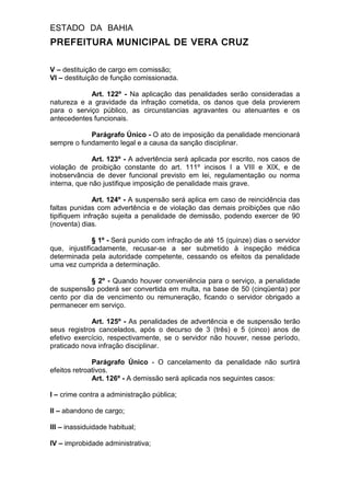 ESTADO DA BAHIA
PREFEITURA MUNICIPAL DE VERA CRUZ
V – destituição de cargo em comissão;
VI – destituição de função comissionada.
Art. 122º - Na aplicação das penalidades serão consideradas a
natureza e a gravidade da infração cometida, os danos que dela provierem
para o serviço público, as circunstancias agravantes ou atenuantes e os
antecedentes funcionais.
Parágrafo Único - O ato de imposição da penalidade mencionará
sempre o fundamento legal e a causa da sanção disciplinar.
Art. 123º - A advertência será aplicada por escrito, nos casos de
violação de proibição constante do art. 111º incisos I a VIII e XIX, e de
inobservância de dever funcional previsto em lei, regulamentação ou norma
interna, que não justifique imposição de penalidade mais grave.
Art. 124º - A suspensão será aplica em caso de reincidência das
faltas punidas com advertência e de violação das demais proibições que não
tipifiquem infração sujeita a penalidade de demissão, podendo exercer de 90
(noventa) dias.
§ 1º - Será punido com infração de até 15 (quinze) dias o servidor
que, injustificadamente, recusar-se a ser submetido à inspeção médica
determinada pela autoridade competente, cessando os efeitos da penalidade
uma vez cumprida a determinação.
§ 2º - Quando houver conveniência para o serviço, a penalidade
de suspensão poderá ser convertida em multa, na base de 50 (cinqüenta) por
cento por dia de vencimento ou remuneração, ficando o servidor obrigado a
permanecer em serviço.
Art. 125º - As penalidades de advertência e de suspensão terão
seus registros cancelados, após o decurso de 3 (três) e 5 (cinco) anos de
efetivo exercício, respectivamente, se o servidor não houver, nesse período,
praticado nova infração disciplinar.
Parágrafo Único - O cancelamento da penalidade não surtirá
efeitos retroativos.
Art. 126º - A demissão será aplicada nos seguintes casos:
I – crime contra a administração pública;
II – abandono de cargo;
III – inassiduidade habitual;
IV – improbidade administrativa;
 