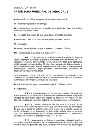 ESTADO DA BAHIA
PREFEITURA MUNICIPAL DE VERA CRUZ
V – incontinência pública e conduta escandalosa, na repartição;
VI – insubordinação grave em serviço;
VII – ofensa física, em serviço, a servidor ou a particular, salvo em legitima
defesa própria ou de outrem;
IX – revelação de segredo do qual se apropriou em razão do cargo;
X – lesão aos cofres públicos e dilapidação do patrimônio publico;
XI – corrupção;
XII – acumulação ilegal de cargos, empregos ou funções públicas;
XIII – transgressão dos incisos IX a XVI do art. 111º.
Art. 127º - Detectada a qualquer tempo a acumulação ilegal de
cargos, empregos ou funções públicas, a autoridade a que se refere o art. 143º
notificará o servidor, por intermédio de sua chefia imediata, para apresentar
opção no prazo improrrogável de 10 (dez) dias, contados da data da ciência e,
na hipótese de omissão, adotará procedimento sumário para a sua apuração e
regularização imediata, cujo processo administrativo disciplinar se
desenvolverá nas seguintes fases:
I – instauração, com a publicação do ato que constitui a comissão, a ser
composta por dois servidores estáveis, e simultaneamente indicar a autoria e a
materialidade da transgressão objeto da apuração;
II – instrução sumária, que compreende indiciação, defesa e relatório;
III - julgamento.
§ 1º - A indicação da autoria de que trata o inciso I dar-se-á pelo
nome, a matricula do servidor e a materialidade pela descrição dos cargos em
situação de acumulação ilegal, dos órgãos ou entidades de vinculação, das
datas de ingresso, do horário de trabalho e do correspondente regime jurídico.
§ 2º - A comissão lavrará até três dias após a publicação do ato
que a constituiu, termo de indicação em que serão transcritas as informações
de que trata o parágrafo anterior, bem como promoverá a citação pessoal do
servidor indicado, ou por intermédio de sua chefia imediata, para no prazo de
cinco dias, apresentar defesa escrita, assegurando-se-lhe vista do processo na
repartição, observando o disposto nos arts. 157º e 158º.
§ 3º - Apresentada à defesa, a comissão elaborará relatório
conclusivo quanta à inocência ou à responsabilidade do servidor, em que
resumirá as peças principais dos autos, opinará sobre a licitude da acumulação
 
