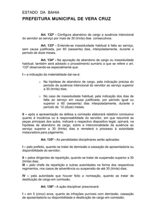 ESTADO DA BAHIA
PREFEITURA MUNICIPAL DE VERA CRUZ
Art. 132º - Configura abandono de cargo a ausência intencional
do servidor ao serviço por mais de 30 (trinta) dias consecutivos.
Art. 133º - Entende-se inassiduidade habitual à falta ao serviço,
sem causa justificada, por 60 (sessenta) dias, interpoladamente, durante o
período de doze meses.
Art. 134º - Na apuração de abandono de cargo ou inassiduidade
habitual, também será adotado o procedimento sumário a que se refere o art.
133º observando-se especialmente que:
I – a indicação da materialidade dar-se-á:
o Na hipótese de abandono de cargo, pela indicação precisa do
período de ausência intencional do servidor ao serviço superior
a 30 (trinta) dias;
o No caso de inassiduidade habitual, pela indicação dos dias de
falta ao serviço em causa justificada, por período igual ou
superior a 60 (sessenta) dias interpoladamente, durante o
período de 12 (doze) meses.
II – após a apresentação da defesa a comissão elaborará relatório conclusivo
quanto à inocência ou à responsabilidade do servidor, em que resumirá as
peças principais dos autos, indicará o respectivo dispositivo legal, opinará, na
hipótese de abandono de cargo, sobre a intencionalidade da ausência ao
serviço superior a 30 (trinta) dias e remeterá o processo à autoridade
instauradora para julgamento.
Art. 135º - As penalidades disciplinares serão aplicadas:
I – pelo prefeito, quando se tratar de demissão e cassação de aposentadoria ou
disponibilidade do servidor;
II – pelos dirigentes de repartição, quando se tratar de suspensão superior a 30
(trinta) dias;
III – pelo chefe da repartição e outras autoridades na forma dos respectivos
regimentos, nos casos de advertência ou suspensão de até 30 (trinta) dias;
IV – pela autoridade que houver feito a nomeação, quando se tratar de
destituição de cargo em comissão.
Art. 136º - A ação disciplinar prescreverá:
I – em 5 (cinco) anos, quanto às infrações puníveis com demissão, cassação
de aposentadoria ou disponibilidade e destituição de cargo em comissão;
 