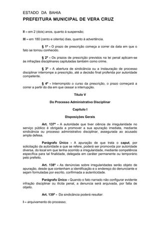 ESTADO DA BAHIA
PREFEITURA MUNICIPAL DE VERA CRUZ
II – em 2 (dois) anos, quanto à suspensão;
III – em 180 (cento e oitenta) dias, quanto à advertência.
§ 1º - O prazo de prescrição começa a correr da data em que o
fato se tornou conhecido.
§ 2º - Os prazos de prescrição previstos na lei penal aplicam-se
às infrações disciplinares capituladas também como crime.
§ 3º - A abertura de sindicância ou a instauração de processo
disciplinar interrompe a prescrição, até a decisão final proferida por autoridade
competente.
§ 4º - Interrompido o curso da prescrição, o prazo começará a
correr a partir do dia em que cessar a interrupção.
Titulo V
Do Processo Administrativo Disciplinar
Capitulo I
Disposições Gerais
Art. 137º - A autoridade que tiver ciência de irregularidade no
serviço público é obrigada a promover a sua apuração imediata, mediante
sindicância ou processo administrativo disciplinar, assegurada ao acusado
ampla defesa.
Parágrafo Único - A apuração de que trata o caput, por
solicitação da autoridade a que se refere, poderá ser promovida por autoridade
diversa, do local em que tenha ocorrido a irregularidade, mediante competência
específica para tal finalidade, delegada em caráter permanente ou temporário
pelo prefeito.
Art. 138º - As denúncias sobre irregularidades serão objeto de
apuração, desde que contenham a identificação e o endereço do denunciante e
sejam formuladas por escrito, confirmada a autenticidade.
Parágrafo Único - Quando o fato narrado não configurar evidente
infração disciplinar ou ilícita penal, a denuncia será arquivada, por falta de
objeto.
Art. 139º - Da sindicância poderá resultar:
I – arquivamento do processo;
 