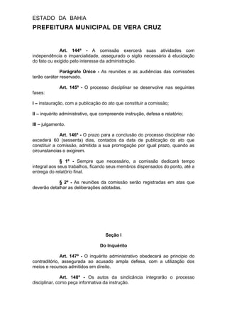 ESTADO DA BAHIA
PREFEITURA MUNICIPAL DE VERA CRUZ
Art. 144º - A comissão exercerá suas atividades com
independência e imparcialidade, assegurado o sigilo necessário à elucidação
do fato ou exigido pelo interesse da administração.
Parágrafo Único - As reuniões e as audiências das comissões
terão caráter reservado.
Art. 145º - O processo disciplinar se desenvolve nas seguintes
fases:
I – instauração, com a publicação do ato que constituir a comissão;
II – inquérito administrativo, que compreende instrução, defesa e relatório;
III – julgamento.
Art. 146º - O prazo para a conclusão do processo disciplinar não
excederá 60 (sessenta) dias, contados da data de publicação do ato que
constituir a comissão, admitida a sua prorrogação por igual prazo, quando as
circunstancias o exigirem.
§ 1º - Sempre que necessário, a comissão dedicará tempo
integral aos seus trabalhos, ficando seus membros dispensados do ponto, até a
entrega do relatório final.
§ 2º - As reuniões da comissão serão registradas em atas que
deverão detalhar as deliberações adotadas.
Seção I
Do Inquérito
Art. 147º - O inquérito administrativo obedecerá ao principio do
contraditório, assegurada ao acusado ampla defesa, com a utilização dos
meios e recursos admitidos em direito.
Art. 148º - Os autos da sindicância integrarão o processo
disciplinar, como peça informativa da instrução.
 