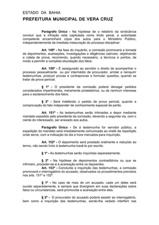 ESTADO DA BAHIA
PREFEITURA MUNICIPAL DE VERA CRUZ
Parágrafo Único - Na hipótese de o relatório da sindicância
concluir que a infração esta capitulada como ilícito penal, a autoridade
competente encaminhará cópia dos autos para o Ministério Público,
independentemente da imediata instauração do processo disciplinar.
Art. 149º - Na fase do inquérito, a comissão promoverá a tomada
de depoimentos, acareações, investigações e diligências cabíveis, objetivando
a coleta de prova, recorrendo, quando necessário, a técnicos e peritos, de
modo a permitir a completa elucidação dos fatos.
Art. 150º - É assegurado ao servidor o direito de acompanhar o
processo pessoalmente ou por intermédio de procurador, arrolar e reinquirir
testemunhas, produzir provas e contraprovas e formular quesitos, quando se
tratar de prova pericial.
§ 1º - O presidente da comissão poderá denegar pedidos
considerados impertinentes, meramente protelatórios, ou de nenhum interesse
para o esclarecimento dos fatos.
§ 2º - Será indeferido o pedido de prova pericial, quando a
comprovação do fato independer de conhecimento especial de perito.
Art. 151º - As testemunhas serão intimadas a depor mediante
mandato expedido pelo presidente da comissão, devendo a segunda via, com o
ciente do interessado, ser anexado aos autos.
Parágrafo Único - Se à testemunha for servidor público, a
expedição do mandato será imediatamente comunicada ao chefe da repartição
onde serve, com a indicação do dia e hora marcados para inquirição.
Art. 152º - O depoimento será prestado oralmente e reduzido ao
termo, não sendo lícito à testemunha trazê-lo por escrito.
§ 1º - As testemunhas serão inquiridas separadamente.
§ 2º - Na hipótese de depoimentos contraditórios ou que se
infirmem, proceder-se-á à acareação entre os depoentes.
Art. 153º - Concluída a inquirição das testemunhas, a comissão
promoverá o interrogatório do acusado, observados os procedimentos previstos
nos arts. 151º e 152º.
§ 1º - No caso de mais de um acusado, cada um deles será
ouvido separadamente, e sempre que divergirem em suas declarações sobre
fatos ou circunstancias, será promovida a acareação entre eles.
§ 2º - O procurador do acusado poderá assistir ao interrogatório,
bem como a inquirição das testemunhas, sendo-lhe vedado interferir nas
 