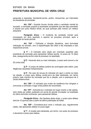 ESTADO DA BAHIA
PREFEITURA MUNICIPAL DE VERA CRUZ
perguntas e respostas, facultando-se-lhe, porém, reinquiri-las, por intermédio
do presidente da comissão.
Art. 154º - Quando houver dúvida sobre a sanidade mental do
acusado, a comissão proporá à autoridade competente que ele seja submetido
a exame por junta médica oficial, da qual participe pelo menos um médico
psiquiatra.
Parágrafo Único - O incidente de sanidade mental será
processado em auto apartado e apenso ao processo principal, após a
expedição do laudo pericial.
Art. 155º - Tipificada a infração disciplinar, será formulada
indiciação do servidor, com a especificação dos fatos a ele imputados e das
respectivas provas.
§ 1º - O indiciado será citado por mandado expedido pelo
presidente da comissão para apresentar defesa escrita, no prazo de 10 (dez)
dias, assegurando-se-lhe vista do processo na repartição.
§ 2º - Havendo dois ou mais indiciados, o prazo será comum e de
20 (vinte) dias.
§ 3º - O prazo de defesa poderá ser prorrogado pelo dobro, para
diligências reputadas indispensáveis.
§ 4º - No caso de recusa do indiciado em apor o ciente na cópia
da citação, o prazo para defesa contar-se-á da data declarada, em termo
próprio, pelo membro da comissão que fez a citação, com a assinatura de 2
(duas) testemunhas.
Art. 156º - O indiciado que mudar de residência fica obrigado a
comunicar a comissão o lugar onde poderá ser encontrado.
Art. 157º - Achando-se o indiciado em lugar incerto e não sabido,
será citado por edital, publicado em jornal de grande circulação na localidade
do último domicilio conhecido, para apresentar defesa.
Parágrafo Único - Na hipótese deste artigo, o prazo para defesa
será de 15 (quinze) dias a partir da última publicação do edital.
Art. 158º - Considerar-se-á revel o indicado que, regularmente
citado, não apresentar defesa no prazo legal.
§ 1º - A revelia será declarada, por termo, nos autos do processo
e devolverá o prazo para defesa.
 