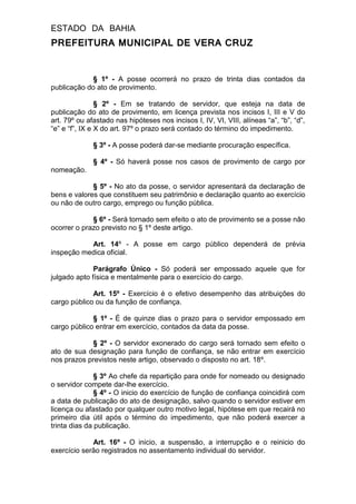 ESTADO DA BAHIA
PREFEITURA MUNICIPAL DE VERA CRUZ
§ 1º - A posse ocorrerá no prazo de trinta dias contados da
publicação do ato de provimento.
§ 2º - Em se tratando de servidor, que esteja na data de
publicação do ato de provimento, em licença prevista nos incisos I, III e V do
art. 79º ou afastado nas hipóteses nos incisos I, IV, VI, VIII, alíneas “a”, “b”, “d”,
“e” e “f”, IX e X do art. 97º o prazo será contado do término do impedimento.
§ 3º - A posse poderá dar-se mediante procuração específica.
§ 4º - Só haverá posse nos casos de provimento de cargo por
nomeação.
§ 5º - No ato da posse, o servidor apresentará da declaração de
bens e valores que constituem seu patrimônio e declaração quanto ao exercício
ou não de outro cargo, emprego ou função pública.
§ 6º - Será tornado sem efeito o ato de provimento se a posse não
ocorrer o prazo previsto no § 1º deste artigo.
Art. 14º - A posse em cargo público dependerá de prévia
inspeção medica oficial.
Parágrafo Único - Só poderá ser empossado aquele que for
julgado apto física e mentalmente para o exercício do cargo.
Art. 15º - Exercício é o efetivo desempenho das atribuições do
cargo público ou da função de confiança.
§ 1º - É de quinze dias o prazo para o servidor empossado em
cargo público entrar em exercício, contados da data da posse.
§ 2º - O servidor exonerado do cargo será tornado sem efeito o
ato de sua designação para função de confiança, se não entrar em exercício
nos prazos previstos neste artigo, observado o disposto no art. 18º.
§ 3º Ao chefe da repartição para onde for nomeado ou designado
o servidor compete dar-lhe exercício.
§ 4º - O inicio do exercício de função de confiança coincidirá com
a data de publicação do ato de designação, salvo quando o servidor estiver em
licença ou afastado por qualquer outro motivo legal, hipótese em que recairá no
primeiro dia útil após o término do impedimento, que não poderá exercer a
trinta dias da publicação.
Art. 16º - O inicio, a suspensão, a interrupção e o reinicio do
exercício serão registrados no assentamento individual do servidor.
 