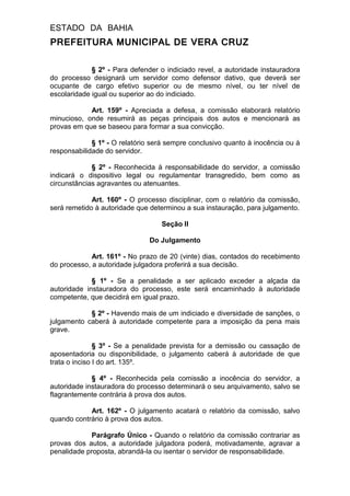 ESTADO DA BAHIA
PREFEITURA MUNICIPAL DE VERA CRUZ
§ 2º - Para defender o indiciado revel, a autoridade instauradora
do processo designará um servidor como defensor dativo, que deverá ser
ocupante de cargo efetivo superior ou de mesmo nível, ou ter nível de
escolaridade igual ou superior ao do indiciado.
Art. 159º - Apreciada a defesa, a comissão elaborará relatório
minucioso, onde resumirá as peças principais dos autos e mencionará as
provas em que se baseou para formar a sua convicção.
§ 1º - O relatório será sempre conclusivo quanto à inocência ou à
responsabilidade do servidor.
§ 2º - Reconhecida à responsabilidade do servidor, a comissão
indicará o dispositivo legal ou regulamentar transgredido, bem como as
circunstâncias agravantes ou atenuantes.
Art. 160º - O processo disciplinar, com o relatório da comissão,
será remetido à autoridade que determinou a sua instauração, para julgamento.
Seção II
Do Julgamento
Art. 161º - No prazo de 20 (vinte) dias, contados do recebimento
do processo, a autoridade julgadora proferirá a sua decisão.
§ 1º - Se a penalidade a ser aplicado exceder a alçada da
autoridade instauradora do processo, este será encaminhado à autoridade
competente, que decidirá em igual prazo.
§ 2º - Havendo mais de um indiciado e diversidade de sanções, o
julgamento caberá à autoridade competente para a imposição da pena mais
grave.
§ 3º - Se a penalidade prevista for a demissão ou cassação de
aposentadoria ou disponibilidade, o julgamento caberá à autoridade de que
trata o inciso I do art. 135º.
§ 4º - Reconhecida pela comissão a inocência do servidor, a
autoridade instauradora do processo determinará o seu arquivamento, salvo se
flagrantemente contrária à prova dos autos.
Art. 162º - O julgamento acatará o relatório da comissão, salvo
quando contrário à prova dos autos.
Parágrafo Único - Quando o relatório da comissão contrariar as
provas dos autos, a autoridade julgadora poderá, motivadamente, agravar a
penalidade proposta, abrandá-la ou isentar o servidor de responsabilidade.
 