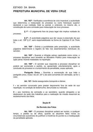 ESTADO DA BAHIA
PREFEITURA MUNICIPAL DE VERA CRUZ
Art. 163º - Verificada a ocorrência de vício insanável, a autoridade
que determinou a instauração do processo ou outra hierarquia superior
declarará a sua nulidade, total ou parcial, e ordenará, no mesmo ato, a
constituição de outra comissão para instauração de novo processo.
§ 1º - O julgamento fora do prazo legal não implica nulidade do
processo.
§ 2º - A autoridade julgadora que der causa à prescrição de que
trata o art. 136º § 2º, será responsabilizada na forma do Capítulo IV do Título
IV.
Art. 164º - Extinta a punibilidade pela prescrição, a autoridade
julgadora determinará o registro do fato nos assentamentos individuais do
servidor.
Art. 165º - Quando a infração estiver capitulada como crime, o
processo disciplinar será remetido ao Ministério Público para instauração da
ação penal, ficando trasladado na repartição.
Art. 166º - O servidor que responde a processo disciplinar só
poderá ser exonerado a pedido, ou aposentado voluntariamente, após a
conclusão do processo e o cumprimento da penalidade, acaso aplicada.
Parágrafo Único - Ocorrida a exoneração de que trata o
parágrafo único, inciso I do art. 33º o ato será convertido em demissão, se for o
caso.
Art. 167- Serão assegurados transporte e diárias:
I – ao servidor convocado para prestar depoimento fora da sede de sua
repartição, na condição de testemunha, denunciado ou indiciado.
II – aos membros da comissão e ao secretário, quando obrigados a se
deslocarem da sede dos trabalhos para a realização de missão essencial ao
esclarecimento dos fatos.
Seção III
Da Revisão dos Fatos
Art. 168º - O processo disciplinar poderá ser revisto, a qualquer
tempo, a pedido ou de oficio, quando se aduzirem fatos novos ou
circunstancias suscetíveis de justificar a inocência do punido ou a inadequação
da penalidade aplicada.
 