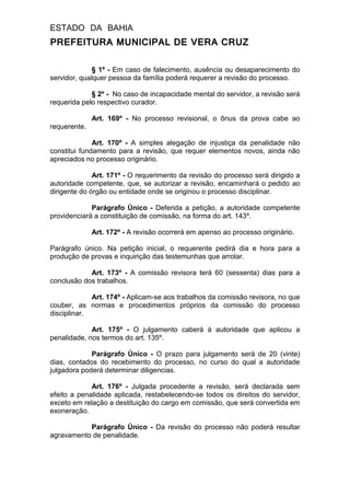 ESTADO DA BAHIA
PREFEITURA MUNICIPAL DE VERA CRUZ
§ 1º - Em caso de falecimento, ausência ou desaparecimento do
servidor, qualquer pessoa da família poderá requerer a revisão do processo.
§ 2º - No caso de incapacidade mental do servidor, a revisão será
requerida pelo respectivo curador.
Art. 169º - No processo revisional, o ônus da prova cabe ao
requerente.
Art. 170º - A simples alegação de injustiça da penalidade não
constitui fundamento para a revisão, que requer elementos novos, ainda não
apreciados no processo originário.
Art. 171º - O requerimento da revisão do processo será dirigido a
autoridade competente, que, se autorizar a revisão, encaminhará o pedido ao
dirigente do órgão ou entidade onde se originou o processo disciplinar.
Parágrafo Único - Deferida a petição, a autoridade competente
providenciará a constituição de comissão, na forma do art. 143º.
Art. 172º - A revisão ocorrerá em apenso ao processo originário.
Parágrafo único. Na petição inicial, o requerente pedirá dia e hora para a
produção de provas e inquirição das testemunhas que arrolar.
Art. 173º - A comissão revisora terá 60 (sessenta) dias para a
conclusão dos trabalhos.
Art. 174º - Aplicam-se aos trabalhos da comissão revisora, no que
couber, as normas e procedimentos próprios da comissão do processo
disciplinar.
Art. 175º - O julgamento caberá à autoridade que aplicou a
penalidade, nos termos do art. 135º.
Parágrafo Único - O prazo para julgamento será de 20 (vinte)
dias, contados do recebimento do processo, no curso do qual a autoridade
julgadora poderá determinar diligencias.
Art. 176º - Julgada procedente a revisão, será declarada sem
efeito a penalidade aplicada, restabelecendo-se todos os direitos do servidor,
exceto em relação a destituição do cargo em comissão, que será convertida em
exoneração.
Parágrafo Único - Da revisão do processo não poderá resultar
agravamento de penalidade.
 