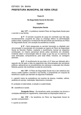 ESTADO DA BAHIA
PREFEITURA MUNICIPAL DE VERA CRUZ
Título VI
Da Seguridade Social do Servidor
Capítulo I
Disposições Gerais
Art. 177º - A prefeitura manterá Plano de Seguridade Social para
o servidor e sua família.
§ 1º - O servidor ocupante de cargo em comissão que não seja,
simultaneamente, ocupante de cargo ou emprego efetivo na administração
pública direta, Autárquica e fundacional não terá direito aos benefícios do Plano
de Seguridade Social, com exceção da assistência à saúde.
§ 3º - Será assegurada ou servidor licenciado ou afastado sem
remuneração a manutenção da vinculação ao regime do Plano de Seguridade
Social do Servidor Público, mediante o recolhimento mensal da respectiva
contribuição, no mesmo percentual devido pelos servidores em atividade,
incidente sobre a remuneração total do cargo a que faz jus no exercício de
suas atribuições, computando-se, para esse efeito, inclusive, as vantagens
pessoais.
§ 4º - O recolhimento de que trata o § 3º deve ser efetuado até o
segundo dia útil após a data do pagamento das remunerações dos servidores
públicos, aplicando-se os procedimentos de cobrança e execução dos tributos
federais quando não recolhidas na data de vencimento.
Art. 178º - O Plano de Seguridade Social visa a dar cobertura aos
riscos a estão sujeitos o servidor e sua família, e compreende um conjunto de
benefícios e ações que atendam às seguintes finalidades:
I – garantir meios de subsistência nos eventos de doença, invalidez, velhice,
acidente em serviço, inatividade, falecimento e reclusão;
II - proteção à maternidade, à adoção e à paternidade;
III – assistência à saúde.
Parágrafo Único - Os benefícios serão concedidos nos termos e
condições definidos em regulamento, observadas as disposições desta Lei.
Art. 179º - Os benefícios do Plano de Seguridade Social do
servidor compreendem:
I - quanto ao servidor:
 