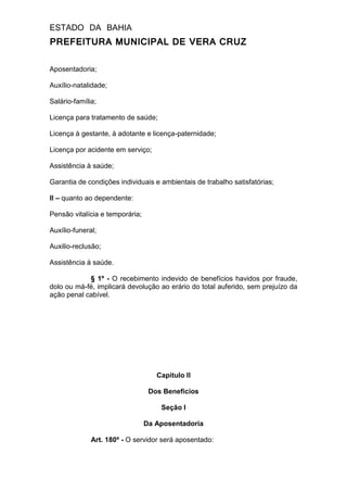 ESTADO DA BAHIA
PREFEITURA MUNICIPAL DE VERA CRUZ
Aposentadoria;
Auxílio-natalidade;
Salário-família;
Licença para tratamento de saúde;
Licença à gestante, à adotante e licença-paternidade;
Licença por acidente em serviço;
Assistência à saúde;
Garantia de condições individuais e ambientais de trabalho satisfatórias;
II – quanto ao dependente:
Pensão vitalícia e temporária;
Auxílio-funeral;
Auxilio-reclusão;
Assistência à saúde.
§ 1º - O recebimento indevido de benefícios havidos por fraude,
dolo ou má-fé, implicará devolução ao erário do total auferido, sem prejuízo da
ação penal cabível.
Capitulo II
Dos Benefícios
Seção I
Da Aposentadoria
Art. 180º - O servidor será aposentado:
 