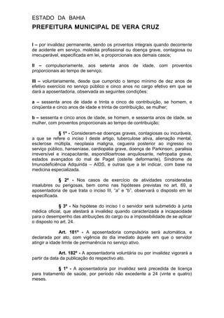 ESTADO DA BAHIA
PREFEITURA MUNICIPAL DE VERA CRUZ
I – por invalidez permanente, sendo os proventos integrais quando decorrente
de acidente em serviço, moléstia profissional ou doença grave, contagiosa ou
irrecuperável, especificada em lei, e proporcionais aos demais casos;
II – compulsoriamente, aos setenta anos de idade, com proventos
proporcionais ao tempo de serviço;
III – voluntariamente, desde que cumprido o tempo mínimo de dez anos de
efetivo exercício no serviço público e cinco anos no cargo efetivo em que se
dará a aposentadoria, observada as seguintes condições:
a – sessenta anos de idade e trinta e cinco de contribuição, se homem, e
cinqüenta e cinco anos de idade e trinta de contribuição, se mulher;
b – sessenta e cinco anos de idade, se homem, e sessenta anos de idade, se
mulher, com proventos proporcionais ao tempo de contribuição;
§ 1º - Consideram-se doenças graves, contagiosas ou incuráveis,
a que se refere o inciso I deste artigo, tuberculose ativa, alienação mental,
esclerose múltipla, neoplasia maligna, cegueira posterior ao ingresso no
serviço público, hanseníase, cardiopatia grave, doença de Parkinson, paralisia
irreversível e incapacitante, espondiloartrose anquilosante, nefropatia grave,
estados avançados do mal de Paget (osteíte deformante), Síndrome de
Imunodeficiência Adquirida – AIDS, e outras que a lei indicar, com base na
medicina especializada.
§ 2º - Nos casos de exercício de atividades consideradas
insalubres ou perigosas, bem como nas hipóteses previstas no art. 69, a
aposentadoria de que trata o inciso III, “a” e “b”, observará o disposto em lei
especificada.
§ 3º - Na hipótese do inciso I o servidor será submetido à junta
médica oficial, que atestará a invalidez quando caracterizada a incapacidade
para o desempenho das atribuições do cargo ou a impossibilidade de se aplicar
o disposto no art. 24.
Art. 181º - A aposentadoria compulsória será automática, e
declarada por ato, com vigência do dia imediato àquele em que o servidor
atingir a idade limite de permanência no serviço ativo.
Art. 182º - A aposentadoria voluntária ou por invalidez vigorará a
partir da data da publicação do respectivo ato.
§ 1º - A aposentadoria por invalidez será precedida de licença
para tratamento de saúde, por período não excedente a 24 (vinte e quatro)
meses.
 