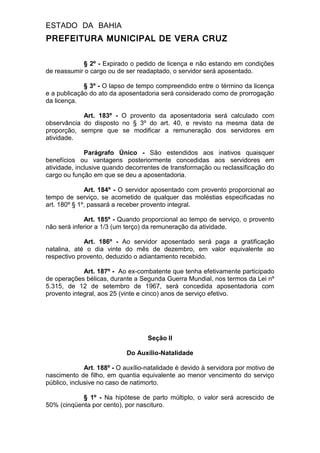 ESTADO DA BAHIA
PREFEITURA MUNICIPAL DE VERA CRUZ
§ 2º - Expirado o pedido de licença e não estando em condições
de reassumir o cargo ou de ser readaptado, o servidor será aposentado.
§ 3º - O lapso de tempo compreendido entre o término da licença
e a publicação do ato da aposentadoria será considerado como de prorrogação
da licença.
Art. 183º - O provento da aposentadoria será calculado com
observância do disposto no § 3º do art. 40, e revisto na mesma data de
proporção, sempre que se modificar a remuneração dos servidores em
atividade.
Parágrafo Único - São estendidos aos inativos quaisquer
benefícios ou vantagens posteriormente concedidas aos servidores em
atividade, inclusive quando decorrentes de transformação ou reclassificação do
cargo ou função em que se deu a aposentadoria.
Art. 184º - O servidor aposentado com provento proporcional ao
tempo de serviço, se acometido de qualquer das moléstias especificadas no
art. 180º § 1º, passará a receber provento integral.
Art. 185º - Quando proporcional ao tempo de serviço, o provento
não será inferior a 1/3 (um terço) da remuneração da atividade.
Art. 186º - Ao servidor aposentado será paga a gratificação
natalina, até o dia vinte do mês de dezembro, em valor equivalente ao
respectivo provento, deduzido o adiantamento recebido.
Art. 187º - Ao ex-combatente que tenha efetivamente participado
de operações bélicas, durante a Segunda Guerra Mundial, nos termos da Lei nº
5.315, de 12 de setembro de 1967, será concedida aposentadoria com
provento integral, aos 25 (vinte e cinco) anos de serviço efetivo.
Seção II
Do Auxílio-Natalidade
Art. 188º - O auxílio-natalidade é devido à servidora por motivo de
nascimento de filho, em quantia equivalente ao menor vencimento do serviço
público, inclusive no caso de natimorto.
§ 1º - Na hipótese de parto múltiplo, o valor será acrescido de
50% (cinqüenta por cento), por nascituro.
 