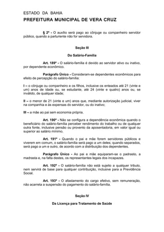 ESTADO DA BAHIA
PREFEITURA MUNICIPAL DE VERA CRUZ
§ 2º - O auxílio será pago ao cônjuge ou companheiro servidor
público, quando a parturiente não for servidora.
Seção III
Do Salário-Família
Art. 189º - O salário-família é devido ao servidor ativo ou inativo,
por dependente econômico.
Parágrafo Único - Consideram-se dependentes econômicos para
efeito de percepção do salário-família:
I – o cônjuge ou companheiro e os filhos, inclusive os enteados até 21 (vinte e
um) anos de idade ou, se estudante, até 24 (vinte e quatro) anos ou, se
inválido, de qualquer idade;
II – o menor de 21 (vinte e um) anos que, mediante autorização judicial, viver
na companhia e às expensas do servidor, ou do inativo;
III – a mãe ao pai sem economia própria.
Art. 190º - Não se configura a dependência econômica quando o
beneficiário do salário-família perceber rendimento do trabalho ou de qualquer
outra fonte, inclusive pensão ou provento da aposentadoria, em valor igual ou
superior ao salário mínimo.
Art. 191º - Quando o pai e mãe forem servidores públicos e
viverem em comum, o salário-família será pago a um deles; quando separados,
será pago a um e outro, de acordo com a distribuição dos dependentes.
Parágrafo Único - Ao pai e mãe equiparam-se o padrasto, a
madrasta e, na falta destes, os representantes legais dos incapazes.
Art. 192º - O salário-família não está sujeito a qualquer tributo,
nem servirá de base para qualquer contribuição, inclusive para a Previdência
Social.
Art. 193º - O afastamento do cargo efetivo, sem remuneração,
não acarreta a suspensão do pagamento do salário-família.
Seção IV
Da Licença para Tratamento de Saúde
 