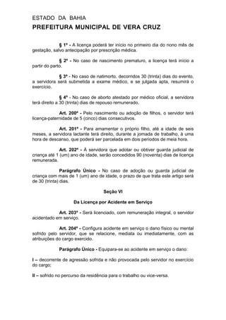 ESTADO DA BAHIA
PREFEITURA MUNICIPAL DE VERA CRUZ
§ 1º - A licença poderá ter início no primeiro dia do nono mês de
gestação, salvo antecipação por prescrição médica.
§ 2º - No caso de nascimento prematuro, a licença terá início a
partir do parto.
§ 3º - No caso de natimorto, decorridos 30 (trinta) dias do evento,
a servidora será submetida a exame médico, e se julgada apta, resumirá o
exercício.
§ 4º - No caso de aborto atestado por médico oficial, a servidora
terá direito a 30 (trinta) dias de repouso remunerado.
Art. 200º - Pelo nascimento ou adoção de filhos, o servidor terá
licença-paternidade de 5 (cinco) dias consecutivos.
Art. 201º - Para amamentar o próprio filho, até a idade de seis
meses, a servidora lactante terá direito, durante a jornada de trabalho, à uma
hora de descanso, que poderá ser parcelada em dois períodos de meia hora.
Art. 202º - À servidora que adotar ou obtiver guarda judicial de
criança até 1 (um) ano de idade, serão concedidos 90 (noventa) dias de licença
remunerada.
Parágrafo Único - No caso de adoção ou guarda judicial de
criança com mais de 1 (um) ano de idade, o prazo de que trata este artigo será
de 30 (trinta) dias.
Seção VI
Da Licença por Acidente em Serviço
Art. 203º - Será licenciado, com remuneração integral, o servidor
acidentado em serviço.
Art. 204º - Configura acidente em serviço o dano físico ou mental
sofrido pelo servidor, que se relacione, mediata ou imediatamente, com as
atribuições do cargo exercido.
Parágrafo Único - Equipara-se ao acidente em serviço o dano:
I – decorrente de agressão sofrida e não provocada pelo servidor no exercício
do cargo;
II – sofrido no percurso da residência para o trabalho ou vice-versa.
 
