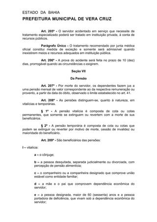ESTADO DA BAHIA
PREFEITURA MUNICIPAL DE VERA CRUZ
Art. 205º - O servidor acidentado em serviço que necessite de
tratamento especializado poderá ser tratado em instituição privada, à conta de
recursos públicos.
Parágrafo Único - O tratamento recomendado por junta médica
oficial constitui medida de exceção e somente será admissível quando
inexistirem meios e recursos adequados em instituição pública.
Art. 206º - A prova do acidente será feita no prazo de 10 (dez)
dias, prorrogável quando as circunstâncias o exigirem.
Seção VII
Da Pensão
Art. 207º - Por morte do servidor, os dependentes fazem jus a
uma pensão mensal de valor correspondente ao da respectiva remuneração ou
provento, a partir da data do óbito, observado o limite estabelecido no art. 41.
Art. 208º - As pensões distinguem-se, quanto à natureza, em
vitalícias e temporárias.
§ 1º - A pensão vitalícia é composta de cota ou cotas
permanentes, que somente se extinguem ou revertem com a morte de sus
beneficiários.
§ 2º - A pensão temporária é composta de cota ou cotas que
podem se extinguir ou reverter por motivo de morte, cessão de invalidez ou
maioridade do beneficiário.
Art. 209º - São beneficiários das pensões:
I – vitalícia:
a – o cônjuge;
b – a pessoa desquitada, separada judicialmente ou divorciada, com
percepção de pensão alimentícia;
c – o companheiro ou a companheira designado que comprove união
estável como entidade familiar;
d – a mãe e o pai que comprovem dependência econômica do
servidor;
e – a pessoa designada, maior de 60 (sessenta) anos e a pessoa
portadora de deficiência, que vivam sob a dependência econômica do
servidor;
 
