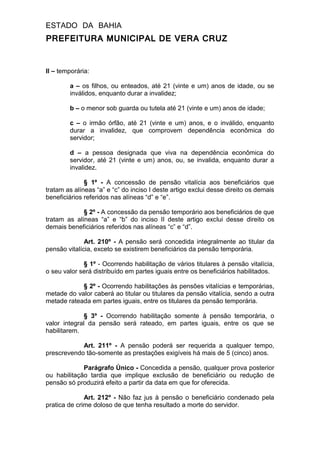 ESTADO DA BAHIA
PREFEITURA MUNICIPAL DE VERA CRUZ
II – temporária:
a – os filhos, ou enteados, até 21 (vinte e um) anos de idade, ou se
inválidos, enquanto durar a invalidez;
b – o menor sob guarda ou tutela até 21 (vinte e um) anos de idade;
c – o irmão órfão, até 21 (vinte e um) anos, e o inválido, enquanto
durar a invalidez, que comprovem dependência econômica do
servidor;
d – a pessoa designada que viva na dependência econômica do
servidor, até 21 (vinte e um) anos, ou, se invalida, enquanto durar a
invalidez.
§ 1º - A concessão de pensão vitalícia aos beneficiários que
tratam as alíneas “a” e “c” do inciso I deste artigo exclui desse direito os demais
beneficiários referidos nas alíneas “d” e “e”.
§ 2º - A concessão da pensão temporário aos beneficiários de que
tratam as alíneas “a” e “b” do inciso II deste artigo exclui desse direito os
demais beneficiários referidos nas alíneas “c” e “d”.
Art. 210º - A pensão será concedida integralmente ao titular da
pensão vitalícia, exceto se existirem beneficiários da pensão temporária.
§ 1º - Ocorrendo habilitação de vários titulares à pensão vitalícia,
o seu valor será distribuído em partes iguais entre os beneficiários habilitados.
§ 2º - Ocorrendo habilitações às pensões vitalícias e temporárias,
metade do valor caberá ao titular ou titulares da pensão vitalícia, sendo a outra
metade rateada em partes iguais, entre os titulares da pensão temporária.
§ 3º - Ocorrendo habilitação somente à pensão temporária, o
valor integral da pensão será rateado, em partes iguais, entre os que se
habilitarem.
Art. 211º - A pensão poderá ser requerida a qualquer tempo,
prescrevendo tão-somente as prestações exigíveis há mais de 5 (cinco) anos.
Parágrafo Único - Concedida a pensão, qualquer prova posterior
ou habilitação tardia que implique exclusão de beneficiário ou redução de
pensão só produzirá efeito a partir da data em que for oferecida.
Art. 212º - Não faz jus à pensão o beneficiário condenado pela
pratica de crime doloso de que tenha resultado a morte do servidor.
 