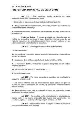 ESTADO DA BAHIA
PREFEITURA MUNICIPAL DE VERA CRUZ
Art. 213º - Será concedida pensão provisória por morte
presumida do servidor, nos seguintes casos:
I – declaração de ausência, pela autoridade judiciária competente;
II – desaparecimento em desabamento, inundação, incêndio ou acidente não
caracterizado como em serviço;
III – desaparecimento no desempenho das atribuições do cargo ou em missão
de segurança.
Parágrafo Único - A pensão provisória será transformada em
vitalícia ou temporária, conforme o caso, decorrido 5 (cinco) anos de sua
vigência, ressalvado o eventual reaparecimento do servidor, hipótese em que
o beneficiário será automaticamente cancelado.
Art. 214º - Acarreta perda da qualidade de beneficiário:
I – o seu falecimento;
II – a anulação do casamento, quando a decisão ocorrer após a concessão da
pensão ao cônjuge;
III – a cessação de invalidez, em se tratando de beneficiário inválido;
IV – a maioridade de filho, irmão órfão ou pessoa designada, aos 21 (vinte e
um) anos de idade;
V – a acumulação de pensão na forma do art. 217º;
VI – a renúncia expressa.
Art. 215º - Por morte ou perda da qualidade de beneficiário, a
respectiva cota reverterá:
I – da pensão vitalícia para os remanescentes desta pensão ou para os
titulares da pensão temporária, se não houver pensionista remanescente da
pensão vitalícia;
II – da pensão temporária para os co-beneficiários ou, na falta destes, para o
beneficiário da pensão vitalícia.
Art. 216º - As pensões serão automaticamente atualizadas na
mesma data e na mesma proporção dos ajustes dos vencimentos dos
servidores, aplicando-se o disposto no parágrafo único do art. 183º.
Art. 217º - Ressalvado o direito de opção, é vedada a percepção
cumulativa de mais de duas pensões.
 
