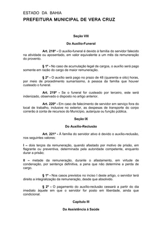 ESTADO DA BAHIA
PREFEITURA MUNICIPAL DE VERA CRUZ
Seção VIII
Do Auxílio-Funeral
Art. 218º - O auxílio-funeral é devido à família do servidor falecido
na atividade ou aposentado, em valor equivalente a um mês da remuneração
do provento.
§ 1º - No caso de acumulação legal de cargos, o auxílio será pago
somente em razão do cargo de maior remuneração.
§ 2º - O auxílio será pago no prazo de 48 (quarenta e oito) horas,
por meio de procedimento sumaríssimo, à pessoa da família que houver
custeado o funeral.
Art. 219º - Se o funeral for custeado por terceiro, este será
indenizado, observado o disposto no artigo anterior.
Art. 220º - Em caso de falecimento de servidor em serviço fora do
local de trabalho, inclusive no exterior, as despesas de transporte do corpo
correrão à conta de recursos do Município, autarquia ou função pública.
Seção IX
Do Auxílio-Reclusão
Art. 221º - À família do servidor ativo é devido o auxílio-reclusão,
nos seguintes valores:
I – dois terços da remuneração, quando afastado por motivo de prisão, em
flagrante ou preventiva, determinada pela autoridade competente, enquanto
durar a prisão;
II – metade da remuneração, durante o afastamento, em virtude de
condenação, por sentença definitiva, a pena que não determine a perda de
cargo.
§ 1º - Nos casos previstos no inciso I deste artigo, o servidor terá
direito a integralização da remuneração, desde que absolvido.
§ 2º - O pagamento do auxílio-reclusão cessará a partir do dia
imediato àquele em que o servidor for posto em liberdade, ainda que
condicional.
Capítulo III
Da Assistência à Saúde
 