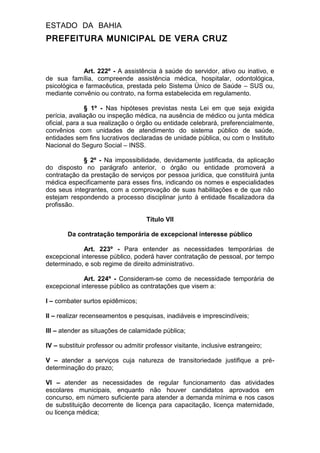 ESTADO DA BAHIA
PREFEITURA MUNICIPAL DE VERA CRUZ
Art. 222º - A assistência à saúde do servidor, ativo ou inativo, e
de sua família, compreende assistência médica, hospitalar, odontológica,
psicológica e farmacêutica, prestada pelo Sistema Único de Saúde – SUS ou,
mediante convênio ou contrato, na forma estabelecida em regulamento.
§ 1º - Nas hipóteses previstas nesta Lei em que seja exigida
perícia, avaliação ou inspeção médica, na ausência de médico ou junta médica
oficial, para a sua realização o órgão ou entidade celebrará, preferencialmente,
convênios com unidades de atendimento do sistema público de saúde,
entidades sem fins lucrativos declaradas de unidade pública, ou com o Instituto
Nacional do Seguro Social – INSS.
§ 2º - Na impossibilidade, devidamente justificada, da aplicação
do disposto no parágrafo anterior, o órgão ou entidade promoverá a
contratação da prestação de serviços por pessoa jurídica, que constituirá junta
médica especificamente para esses fins, indicando os nomes e especialidades
dos seus integrantes, com a comprovação de suas habilitações e de que não
estejam respondendo a processo disciplinar junto à entidade fiscalizadora da
profissão.
Título VII
Da contratação temporária de excepcional interesse público
Art. 223º - Para entender as necessidades temporárias de
excepcional interesse público, poderá haver contratação de pessoal, por tempo
determinado, e sob regime de direito administrativo.
Art. 224º - Consideram-se como de necessidade temporária de
excepcional interesse público as contratações que visem a:
I – combater surtos epidêmicos;
II – realizar recenseamentos e pesquisas, inadiáveis e imprescindíveis;
III – atender as situações de calamidade pública;
IV – substituir professor ou admitir professor visitante, inclusive estrangeiro;
V – atender a serviços cuja natureza de transitoriedade justifique a pré-
determinação do prazo;
VI – atender as necessidades de regular funcionamento das atividades
escolares municipais, enquanto não houver candidatos aprovados em
concurso, em número suficiente para atender a demanda mínima e nos casos
de substituição decorrente de licença para capacitação, licença maternidade,
ou licença médica;
 