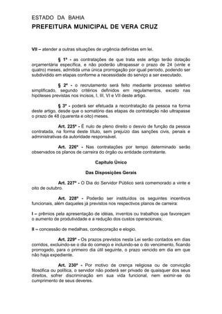 ESTADO DA BAHIA
PREFEITURA MUNICIPAL DE VERA CRUZ
VII – atender a outras situações de urgência definidas em lei.
§ 1º - as contratações de que trata este artigo terão dotação
orçamentária específica, e não poderão ultrapassar o prazo de 24 (vinte e
quatro) meses, admitida uma única prorrogação por igual período, podendo ser
subdividido em etapas conforme a necessidade do serviço a ser executado.
§ 2º - o recrutamento será feito mediante processo seletivo
simplificado, segundo critérios definidos em regulamentos, exceto nas
hipóteses previstas nos incisos, I, III, VI e VII deste artigo.
§ 3º - poderá ser efetuada a recontratação da pessoa na forma
deste artigo, desde que o somatório das etapas de contratação não ultrapasse
o prazo de 48 (quarenta e oito) meses.
Art. 225º - É nulo de pleno direito o desvio de função da pessoa
contratada, na forma deste título, sem prejuízo das sanções civis, penais e
administrativas da autoridade responsável.
Art. 226º - Nas contratações por tempo determinado serão
observados os planos de carreira do órgão ou entidade contratante.
Capítulo Único
Das Disposições Gerais
Art. 227º - O Dia do Servidor Público será comemorado a vinte e
oito de outubro.
Art. 228º - Poderão ser instituídos os seguintes incentivos
funcionais, além daqueles já previstos nos respectivos planos de carreira:
I – prêmios pela apresentação de idéias, inventos ou trabalhos que favoreçam
o aumento de produtividade e a redução dos custos operacionais;
II – concessão de medalhas, condecoração e elogio.
Art. 229º - Os prazos previstos nesta Lei serão contados em dias
corridos, excluindo-se o dia do começo e incluindo-se o do vencimento, ficando
prorrogado, para o primeiro dia útil seguinte, o prazo vencido em dia em que
não haja expediente.
Art. 230º - Por motivo de crença religiosa ou de convicção
filosófica ou política, o servidor não poderá ser privado de quaisquer dos seus
direitos, sofrer discriminação em sua vida funcional, nem eximir-se do
cumprimento de seus deveres.
 