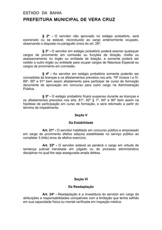 ESTADO DA BAHIA
PREFEITURA MUNICIPAL DE VERA CRUZ
§ 2º - O servidor não aprovado no estágio probatório, será
exonerado ou se estável, reconduzido ao cargo anteriormente ocupado,
observando o disposto no parágrafo único do art. 29º.
§ 3º - O servidor em estágio probatório poderá exercer quaisquer
cargos de provimento em comissão ou funções de direção, chefia ou
assessoramento no órgão ou entidade de lotação, e somente poderá ser
cedido a outro órgão ou entidade para ocupar cargos de Natureza Especial ou
cargos de provimento em comissão.
§ 4º - Ao servidor em estágio probatório somente poderão ser
concedidas às licenças e os afastamentos previstos nos arts. 79º incisos I a IV,
89º, 90º e 91º bem assim afastamento para participar de curso de formação
decorrente de aprovação em concurso para outro cargo na Administração
Pública.
§ 5º - O estágio probatório ficará suspenso durante as licenças e
os afastamentos previstos nos arts. 81º, 82º § 1º, 84º e 90º bem assim na
hipótese de participação em curso de formação, e será retomado a partir do
término do impedimento.
Seção V
Da Estabilidade
Art. 21º - O servidor habilitado em concurso público e empossado
em cargo de provimento efetivo adquira estabilidade no serviço público ao
completar 3 (três) anos de efetivo exercício.
Art. 22º - O servidor estável só perderá o cargo em virtude de
sentença judicial transitada em julgado ou de processo administrativo
disciplinar no qual lhe seja assegurada ampla defesa.
Seção VI
Da Readaptação
Art. 24º - Readaptação é a investidura do servidor em cargo de
atribuições e responsabilidades compatíveis com a limitação que tenha sofrido
em sua capacidade física ou mental verificada em inspeção médica.
 