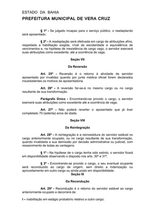 ESTADO DA BAHIA
PREFEITURA MUNICIPAL DE VERA CRUZ
§ 1º - Se julgado incapaz para o serviço público, o readaptando
será aposentado.
§ 2º - A readaptação será efetivada em cargo de atribuições afins,
respeitada a habilitação exigida, nível de escolaridade e equivalência de
vencimentos e, na hipótese de inexistência de cargo vago, o servidor exercerá
suas atribuições como excedente, até a ocorrência de vaga.
Seção VII
Da Reversão
Art. 25º - Reversão é o retorno à atividade de servidor
aposentado por invalidez quando por junta médica oficial forem declarados
insubsistentes os motivos da aposentadoria.
Art. 26º - A reversão far-se-á no mesmo cargo ou no cargo
resultante de sua transformação.
Parágrafo Único - Encontrando-se provido o cargo, o servidor
exercerá suas atribuições como excedente até a ocorrência de vaga.
Art. 27º - Não poderá reverter o aposentado que já tiver
completado 70 (setenta) anos de idade.
Seção VIII
Da Reintegração
Art. 28º - A reintegração é a reinvestidura do servidor estável no
cargo anteriormente ocupado, ou no cargo resultante de sua transformação,
quando invalidada a sua demissão por decisão administrativa ou judicial, com
ressarcimento de todas as vantagens.
§ 1º - Na hipótese de o cargo tenha sido extinto, o servidor ficará
em disponibilidade observando o disposto nos arts. 30º e 31º.
§ 2º - Encontrando-se provido o cargo, o seu eventual ocupante
será reconduzido ao cargo de origem, sem direito a indenização ou
aproveitamento em outro cargo ou ainda posto em disponibilidade.
Seção IX
Da Recondução
Art. 29º - Recondução é o retorno do servidor estável ao cargo
anteriormente ocupado e decorrerá de:
I – inabilitação em estágio probatório relativo a outro cargo;
 