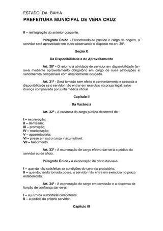 ESTADO DA BAHIA
PREFEITURA MUNICIPAL DE VERA CRUZ
II – reintegração do anterior ocupante.
Parágrafo Único - Encontrando-se provido o cargo de origem, o
servidor será aproveitado em outro observando o disposto no art. 30º.
Seção X
Da Disponibilidade e do Aproveitamento
Art. 30º - O retorno à atividade de servidor em disponibilidade far-
se-á mediante aproveitamento obrigatório em cargo de suas atribuições e
vencimentos compatíveis com anteriormente ocupado.
Art. 31º - Será tornado sem efeito o aproveitamento e cassada a
disponibilidade se o servidor não entrar em exercício no prazo legal, salvo
doença comprovada por junta médica oficial.
Capítulo II
Da Vacância
Art. 32º - A vacância do cargo público decorrerá de :
I – exoneração;
II – demissão;
III – promoção;
IV – readaptação;
V – aposentadoria;
VI – posse em outro cargo inacumulável;
VII – falecimento.
Art. 33º - A exoneração de cargo efetivo dar-se-á a pedido do
servidor ou de oficio.
Parágrafo Único - A exoneração de oficio dar-se-á:
I – quando não satisfeitas as condições do contrato probatório;
II – quando, tendo tomado posse, o servidor não entra em exercício no prazo
estabelecido.
Art. 34º - A exoneração de cargo em comissão e a dispensa de
função de confiança dar-se-á:
I – a juízo da autoridade competente;
II – a pedido do próprio servidor.
Capitulo III
 
