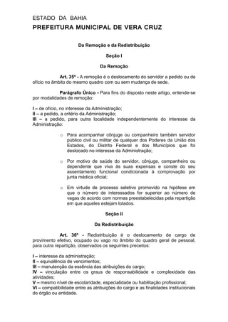 ESTADO DA BAHIA
PREFEITURA MUNICIPAL DE VERA CRUZ
Da Remoção e da Redistribuição
Seção I
Da Remoção
Art. 35º - A remoção é o deslocamento do servidor a pedido ou de
ofício no âmbito do mesmo quadro com ou sem mudança de sede.
Parágrafo Único - Para fins do disposto neste artigo, entende-se
por modalidades de remoção:
I – de ofício, no interesse da Administração;
II – a pedido, a critério da Administração;
III – a pedido, para outra localidade independentemente do interesse da
Administração:
o Para acompanhar cônjuge ou companheiro também servidor
público civil ou militar de qualquer dos Poderes da União dos
Estados, do Distrito Federal e dos Municípios que foi
deslocado no interesse da Administração;
o Por motivo de saúde do servidor, cônjuge, companheiro ou
dependente que viva às suas expensas e conste do seu
assentamento funcional condicionada à comprovação por
junta médica oficial;
o Em virtude de processo seletivo promovido na hipótese em
que o número de interessados for superior ao número de
vagas de acordo com normas preestabelecidas pela repartição
em que aqueles estejam lotados.
Seção II
Da Redistribuição
Art. 36º - Redistribuição é o deslocamento de cargo de
provimento efetivo, ocupado ou vago no âmbito do quadro geral de pessoal,
para outra repartição, observados os seguintes preceitos:
I – interesse da administração;
II – equivalência de vencimentos;
III – manutenção da essência das atribuições do cargo;
IV – vinculação entre os graus de responsabilidade e complexidade das
atividades;
V – mesmo nível de escolaridade, especialidade ou habilitação profissional;
VI – compatibilidade entre as atribuições do cargo e as finalidades institucionais
do órgão ou entidade.
 