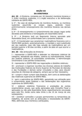 SEÇÃO III
                           DA DIRETORIA
Art. 25 - A Diretoria, composta por 18 (dezoito) membros titulares e
3 (três) membros suplentes, é o órgão executivo e de deliberação
cotidiana do SINTE-MED.
§ 1º - No caso de desligamento de membros titulares, os membros
suplentes   assumirão    os  cargos  vagos,     podendo   haver
preliminarmente remanejamento dos membros titulares nas demais
áreas.
§ 2º - O remanejamento e o preenchimento dos cargos vagos serão
decididos pela Diretoria e homologados em Assembléia Geral.
§ 3º - A Diretoria terá um Regimento Interno aprovado pela
Assembléia Geral, em conformidade com o presente Estatuto.
§ 4º - O Coordenador que caracterizar inadimplência financeira com o
SINTE-MED perderá, automaticamente, o mandato e será substituído
por seu suplente, caso não haja solução da inadimplência por um
período superior a 90 dias corridos, a partir da data em que ocorrer a
inadimplência.
Art. 26 - São atribuições da Diretoria:
I - representar o SINTE-MED e defender os interesses coletivos da
categoria, atendendo aos filiados, coletiva ou individualmente, frente
aos poderes públicos, às autoridades constituídas, à Administração
Universitária e aos patrões fundacionais;
II - representar o SINTE-MED nas negociações e dissídios coletivos;
III - promover e organizar reuniões nos diversos setores de trabalho
das Instituições Federais de Ensino Superior do Município de Uberaba
e das Fundações e demais campi vinculados a elas, para discutir
assuntos de interesse da categoria, sempre que se fizer necessário;
IV - cumprir e fazer cumprir este Estatuto, bem como as deliberações
das instâncias superiores do SINTE-MED;
V - gerir o patrimônio do SINTE-MED, garantindo sua utilização para
o cumprimento deste Estatuto e das deliberações dos organismos
superiores do SINTE-MED;
VI - elaborar relatórios financeiros e prestações de contas
orçamentárias anuais, que serão apreciados pelo Conselho Fiscal e
aprovados ou não pela Assembléia Geral, especificamente convocada
para este fim, tendo como data limite o dia 15 de março do ano
subseqüente;
VII - constituir comissões e grupos permanentes ou temporários de
trabalhos, de acordo com as atribuições e necessidades do SINTE-
MED, definindo seus membros e atribuições;
 