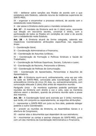 VIII - deliberar sobre sanções aos filiados de acordo com o que
estabelece este Estatuto, cabendo recurso às instâncias superiores do
SINTE-MED;
IX - organizar e encaminhar o processo eleitoral, de acordo com o
estabelecido neste Estatuto;
X - dar posse à Diretoria eleita para o mandato consecutivo.
Art. 27 - O mandato da Diretoria será de 2 (dois) anos, ocorrendo
sua eleição em escrutínio secreto, universal e direto, com a
participação de todos os filiados em condições de votar e de acordo
com o estabelecido neste Estatuto.
Art. 28 - A Diretoria atuará de forma colegiada, cabendo aos
respectivos Coordenadores atribuições específicas nas seguintes
áreas:
I - Coordenação Geral;
II - Coordenação Administrativa e Financeira;
III - Coordenação de Assuntos Jurídicos;
IV - Coordenação de Formação e Políticas Sindicais e Saúde do
Trabalhador;
V – Coordenação de Políticas Esportivas, Sociais, Culturais e Lazer;
VI - Coordenação de Racismo, Preconceito e Gênero;
VII - Coordenação de Políticas de Comunicação;
VIII - Coordenação de Aposentados, Pensionistas e Assuntos de
Aposentadoria.
Art. 29 - A Diretoria reunir-se-á, ordinariamente, uma vez por mês
na sede do SINTE-MED, convocada pela Coordenação Geral, com
antecedência mínima de cinco (5) dias, ou, extraordinariamente, com
convocação efetuada 2 (dois) dias antes da respectiva reunião.
Parágrafo único - Os membros suplentes poderão participar das
reuniões da Diretoria com direito a voz e voto, caso os membros
efetivos assim o decidam, quando da primeira reunião após a posse
dos mesmos.
Art. 30 - A Coordenação Geral será exercida por 3 (três) membros,
que terão, em conjunto ou separadamente, as seguintes atribuições:
I - representar o SINTE-MED em juízo ou fora dele, podendo delegar
poderes a outro Coordenador;
II - presidir as reuniões da Diretoria, as Assembléias Gerais e a
abertura de Congressos;
III - assinar atas e documentos que dependam de sua assinatura;
IV - movimentar as contas e assinar cheques do SINTE-MED, junto
com um dos membros da Coordenação Administrativa e Financeira;
 