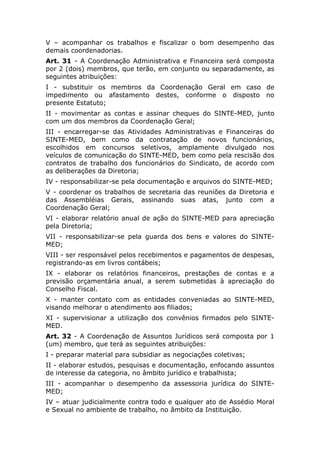 V – acompanhar os trabalhos e fiscalizar o bom desempenho das
demais coordenadorias.
Art. 31 - A Coordenação Administrativa e Financeira será composta
por 2 (dois) membros, que terão, em conjunto ou separadamente, as
seguintes atribuições:
I - substituir os membros da Coordenação Geral em caso de
impedimento ou afastamento destes, conforme o disposto no
presente Estatuto;
II - movimentar as contas e assinar cheques do SINTE-MED, junto
com um dos membros da Coordenação Geral;
III - encarregar-se das Atividades Administrativas e Financeiras do
SINTE-MED, bem como da contratação de novos funcionários,
escolhidos em concursos seletivos, amplamente divulgado nos
veículos de comunicação do SINTE-MED, bem como pela rescisão dos
contratos de trabalho dos funcionários do Sindicato, de acordo com
as deliberações da Diretoria;
IV - responsabilizar-se pela documentação e arquivos do SINTE-MED;
V - coordenar os trabalhos de secretaria das reuniões da Diretoria e
das Assembléias Gerais, assinando suas atas, junto com a
Coordenação Geral;
VI - elaborar relatório anual de ação do SINTE-MED para apreciação
pela Diretoria;
VII - responsabilizar-se pela guarda dos bens e valores do SINTE-
MED;
VIII - ser responsável pelos recebimentos e pagamentos de despesas,
registrando-as em livros contábeis;
IX - elaborar os relatórios financeiros, prestações de contas e a
previsão orçamentária anual, a serem submetidas à apreciação do
Conselho Fiscal.
X - manter contato com as entidades conveniadas ao SINTE-MED,
visando melhorar o atendimento aos filiados;
XI - supervisionar a utilização dos convênios firmados pelo SINTE-
MED.
Art. 32 - A Coordenação de Assuntos Jurídicos será composta por 1
(um) membro, que terá as seguintes atribuições:
I - preparar material para subsidiar as negociações coletivas;
II - elaborar estudos, pesquisas e documentação, enfocando assuntos
de interesse da categoria, no âmbito jurídico e trabalhista;
III - acompanhar o desempenho da assessoria jurídica do SINTE-
MED;
IV – atuar judicialmente contra todo e qualquer ato de Assédio Moral
e Sexual no ambiente de trabalho, no âmbito da Instituição.
 