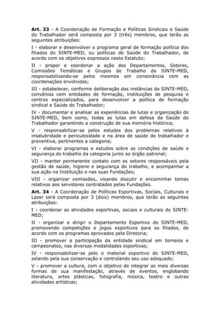 Art. 33 - A Coordenação de Formação e Políticas Sindicais e Saúde
do Trabalhador será composta por 3 (três) membros, que terão as
seguintes atribuições:
I - elaborar e desenvolver o programa geral de formação política dos
filiados do SINTE-MED, ou políticas de Saúde do Trabalhador, de
acordo com os objetivos expressos neste Estatuto;
II - propor e coordenar a ação dos Departamentos, Setores,
Comissões Temáticas e Grupos de Trabalho do SINTE-MED,
responsabilizando-se pelos mesmos em consonância com as
coordenações envolvidas;
III - estabelecer, conforme deliberação das instâncias do SINTE-MED,
convênios com entidades de formação, instituições de pesquisa e
centros especializados, para desenvolver a política de formação
sindical e Saúde do Trabalhador;
IV - documentar e analisar as experiências de lutas e organização do
SINTE-MED, bem como, todas as lutas em defesa da Saúde do
Trabalhador garantindo a construção de sua memória histórica;
V - responsabilizar-se pelos estudos dos problemas relativos à
insalubridade e periculosidade e na área de saúde do trabalhador e
preventiva, pertinentes a categoria;
VI - elaborar programas e estudos sobre as condições de saúde e
segurança do trabalho da categoria junto ao órgão patronal;
VII - manter permanente contato com os setores responsáveis pela
gestão de saúde, higiene e segurança do trabalho, e acompanhar a
sua ação na Instituição e nas suas Fundações;
VIII - organizar comissões, visando discutir e encaminhar temas
relativos aos servidores contratados pelas Fundações.
Art. 34 - A Coordenação de Políticas Esportivas, Sociais, Culturais e
Lazer será composta por 3 (dois) membros, que terão as seguintes
atribuições:
I - coordenar as atividades esportivas, sociais e culturais do SINTE-
MED;
II - organizar e dirigir o Departamento Esportivo do SINTE-MED,
promovendo competições e jogos esportivos para os filiados, de
acordo com os programas aprovados pela Diretoria;
III - promover a participação da entidade sindical em torneios e
campeonatos, nas diversas modalidades esportivas;
IV - responsabilizar-se pelo o material esportivo do SINTE-MED,
zelando pela sua conservação e controlando seu uso adequado;
V - promover a cultura, com o objetivo de integrar as mais diversas
formas de sua manifestação, através de eventos, englobando
literatura, artes plásticas, fotografia, música, teatro e outras
atividades artísticas;
 