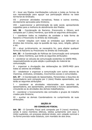 VI - levar aos filiados manifestações culturais e todas as formas de
sua representação para aguçar sua participação efetiva na base
territorial do Sindicato;
VII - promover atividades recreativas, festas e outros eventos,
devidamente aprovados pela Diretoria;
VIII - supervisionar a administração da sede social, apresentando
sugestões para a melhoria do atendimento dos filiados.
Art. 36 - Coordenação de Racismo, Preconceito e Gênero será
composta por 2 (dois) membros, que terão as seguintes atribuições:
I – coordenar todos os trabalhos de combate a toda forma de
Racismo e Preconceito no âmbito da Instituição;
II - manter relações com todas as entidades que defendam os
direitos das minorias, seja na questão da raça, sexo, religião, gênero
e etc.
III – atuar juridicamente, se necessário for, para afastar qualquer
forma de Racismo ou Preconceito no âmbito da Instituição.
Art. 35 - A Coordenação de Políticas de Comunicação será composta
por 2 (dois) membros, que terão as seguintes atribuições:
I - coordenar os veículos de comunicação existentes no SINTE-MED,
responsabilizando-se pela edição e publicação do material de
comunicação;
II - organizar a divulgação das deliberações do SINTE-MED para
todos os setores da entidade;
III - estabelecer e organizar a comunicação com outros setores de
imprensa, sindicatos, entidades, movimentos sociais e comunidades.
Art. 37 - A Coordenação de Aposentados, Pensionistas e Assuntos de
Aposentadoria será composta por 2 (dois) filiados aposentados, que
terão as seguintes atribuições:
I - coordenar as atividades relacionadas aos assuntos de
aposentadoria, aos aposentados, pensionistas e futuros aposentados,
vinculando-as às atividades dos demais trabalhadores;
II - coordenar o funcionamento das comissões e grupos de trabalho
criados pela Diretoria;
III - auxiliar os demais Coordenadores no cumprimento de suas
atribuições.

                             SEÇÃO IV
                      DO CONSELHO FISCAL
Art. 38 - O Conselho Fiscal será composto por 9 (nove) membros,
sendo 6 (seis) membros efetivos, eleitos juntamente com seus 3
(três) suplentes, em processo eleitoral direto, com votação nominal e
na forma prevista neste Estatuto, com mandato de dois anos.
 