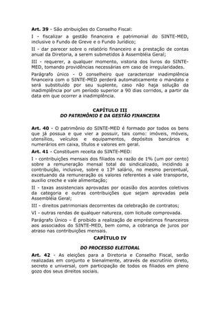 Art. 39 - São atribuições do Conselho Fiscal:
I - fiscalizar a gestão financeira e patrimonial do SINTE-MED,
inclusive o Fundo de Greve e o Fundo Jurídico;
II - dar parecer sobre o relatório financeiro e a prestação de contas
anual da Diretoria, a serem submetidos à Assembléia Geral;
III - requerer, a qualquer momento, vistoria dos livros do SINTE-
MED, tomando providências necessárias em caso de irregularidades.
Parágrafo único - O conselheiro que caracterizar inadimplência
financeira com o SINTE-MED perderá automaticamente o mandato e
será substituído por seu suplente, caso não haja solução da
inadimplência por um período superior a 90 dias corridos, a partir da
data em que ocorrer a inadimplência.


                        CAPÍTULO III
             DO PATRIMÔNIO E DA GESTÃO FINANCEIRA

Art. 40 - O patrimônio do SINTE-MED é formado por todos os bens
que já possua e que vier a possuir, tais como: imóveis, móveis,
utensílios, veículos e equipamentos, depósitos bancários e
numerários em caixa, títulos e valores em geral.
Art. 41 - Constituem receita do SINTE-MED:
I - contribuições mensais dos filiados na razão de 1% (um por cento)
sobre a remuneração mensal total do sindicalizado, incidindo a
contribuição, inclusive, sobre o 13º salário, no mesmo percentual,
excetuando da remuneração os valores referentes a vale transporte,
auxilio creche e vale alimentação;
II - taxas assistenciais aprovadas por ocasião dos acordos coletivos
da categoria e outras contribuições que sejam aprovadas pela
Assembléia Geral;
III - direitos patrimoniais decorrentes da celebração de contratos;
VI - outras rendas de qualquer natureza, com licitude comprovada.
Parágrafo Único – É proibido a realização de empréstimos financeiros
aos associados do SINTE-MED, bem como, a cobrança de juros por
atraso nas contribuições mensais.
                            CAPÍTULO IV

                      DO PROCESSO ELEITORAL
Art. 42 - As eleições para a Diretoria e Conselho Fiscal, serão
realizadas em conjunto e bienalmente, através de escrutínio direto,
secreto e universal, com participação de todos os filiados em pleno
gozo dos seus direitos sociais.
 