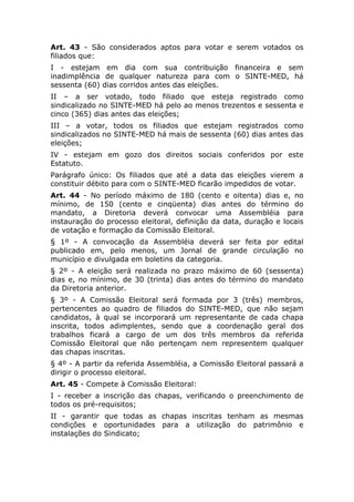 Art. 43 - São considerados aptos para votar e serem votados os
filiados que:
I - estejam em dia com sua contribuição financeira e sem
inadimplência de qualquer natureza para com o SINTE-MED, há
sessenta (60) dias corridos antes das eleições.
II – a ser votado, todo filiado que esteja registrado como
sindicalizado no SINTE-MED há pelo ao menos trezentos e sessenta e
cinco (365) dias antes das eleições;
III – a votar, todos os filiados que estejam registrados como
sindicalizados no SINTE-MED há mais de sessenta (60) dias antes das
eleições;
IV - estejam em gozo dos direitos sociais conferidos por este
Estatuto.
Parágrafo único: Os filiados que até a data das eleições vierem a
constituir débito para com o SINTE-MED ficarão impedidos de votar.
Art. 44 - No período máximo de 180 (cento e oitenta) dias e, no
mínimo, de 150 (cento e cinqüenta) dias antes do término do
mandato, a Diretoria deverá convocar uma Assembléia para
instauração do processo eleitoral, definição da data, duração e locais
de votação e formação da Comissão Eleitoral.
§ 1º - A convocação da Assembléia deverá ser feita por edital
publicado em, pelo menos, um Jornal de grande circulação no
município e divulgada em boletins da categoria.
§ 2º - A eleição será realizada no prazo máximo de 60 (sessenta)
dias e, no mínimo, de 30 (trinta) dias antes do término do mandato
da Diretoria anterior.
§ 3º - A Comissão Eleitoral será formada por 3 (três) membros,
pertencentes ao quadro de filiados do SINTE-MED, que não sejam
candidatos, à qual se incorporará um representante de cada chapa
inscrita, todos adimplentes, sendo que a coordenação geral dos
trabalhos ficará a cargo de um dos três membros da referida
Comissão Eleitoral que não pertençam nem representem qualquer
das chapas inscritas.
§ 4º - A partir da referida Assembléia, a Comissão Eleitoral passará a
dirigir o processo eleitoral.
Art. 45 - Compete à Comissão Eleitoral:
I - receber a inscrição das chapas, verificando o preenchimento de
todos os pré-requisitos;
II - garantir que todas as chapas inscritas tenham as mesmas
condições e oportunidades para a utilização do patrimônio e
instalações do Sindicato;
 