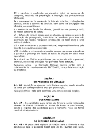 III - escolher e credenciar os mesários entre os membros da
categoria, cuidando da preparação e instrução dos procedimentos
eleitorais;
IV - encarregar-se da confecção da lista de votantes, confecção das
cédulas, urnas e cabines de votação, bem como da divulgação das
eleições junto aos filiados;
V - credenciar os fiscais das chapas, garantindo sua presença junto
às mesas coletoras de votos;
VI - definir, de comum acordo com as chapas, os espaços e prazo de
realização de propaganda, instruindo os mesários para que não
permitam aos fiscais realizarem propaganda no local onde a urna
estiver instalada;
VII - abrir e encerrar o processo eleitoral, responsabilizando-se pela
guarda e a segurança das urnas;
VIII - instalar o processo de apuração, compor as mesas apuradoras
e garantir a presença de fiscais de todas as chapas em cada mesa
apuradora;
IX - dirimir as dúvidas e problemas que surjam durante o processo
eleitoral, resolvendo situações não previstas neste Estatuto.
Parágrafo único - A Comissão Eleitoral poderá contar com a
colaboração de trabalhadores do SINTE-MED, com prévia autorização
da Diretoria.



                              SEÇÃO I
                   DO PROCESSO DE VOTAÇÃO
Art. 46 - A eleição se dará por voto direto e secreto, sendo vedados
os votos por correspondência e/ou por procuração.
Parágrafo Único – Não será permitida urna itinerante nas eleições.

                             SEÇÃO II
                        DOS CANDIDATOS
Art. 47 - Os candidatos para cargos da Diretoria serão registrados
através de chapas contendo os nomes de todos os concorrentes,
sendo o registro dos candidatos para o Conselho Fiscal na forma
nominal e independente.


                             SEÇÃO III
                   DO REGISTRO DAS CHAPAS
Art. 48 - O prazo para registro de chapas para a Diretoria e dos
candidatos para o Conselho Fiscal será de 15 (quinze) dias úteis,
 