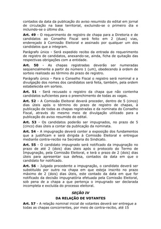 contados da data da publicação do aviso resumido do edital em jornal
de circulação na base territorial, excluindo-se o primeiro dia e
incluindo-se o último dia.
Art. 49 - O requerimento de registro de chapa para a Diretoria e de
candidatos ao Conselho Fiscal será feito em 2 (duas) vias,
endereçado à Comissão Eleitoral e assinado por qualquer um dos
candidatos que a integram.
Parágrafo único - Será expedido recibo da entrada do requerimento
de registro de candidatos, anexando-se, ainda, ficha de quitação das
respectivas obrigações com a entidade.
Art. 50 - As chapas registradas deverão ser numeradas
seqüencialmente a partir do número 1 (um), obedecendo à ordem de
sorteio realizado ao término do prazo de registro.
Parágrafo único - Para o Conselho Fiscal o registro será nominal e a
divulgação dos nomes dos candidatos será feita, também, pela ordem
estabelecida em sorteio.
Art. 51 - Será recusado o registro da chapa que não contenha
candidatos suficientes para o preenchimento de todas as vagas.
Art. 52 - A Comissão Eleitoral deverá proceder, dentro de 5 (cinco)
dias úteis após o término do prazo de registro de chapas, à
publicação de todas as chapas registradas e da nominata do Conselho
Fiscal, através do mesmo meio de divulgação utilizado para a
publicação do aviso resumido do edital.
Art. 53 - Os candidatos poderão ser impugnados, no prazo de 5
(cinco) dias úteis a contar da publicação da nominata.
Art. 54 - A impugnação deverá conter a exposição dos fundamentos
que a justificam e será dirigida à Comissão Eleitoral e entregue
mediante contra-recibo na Secretaria do Sindicato.
Art. 55 - O candidato impugnado será notificado da impugnação no
prazo de até 2 (dois) dias úteis após o protocolo do Termo de
Impugnação, pela Comissão Eleitoral, e terá o prazo de 2 (dois) dias
úteis para apresentar sua defesa, contados da data em que o
candidato for notificado.
Art. 56 - Julgada procedente a impugnação, o candidato deverá ser
substituído por outro na chapa em que esteja inscrito no prazo
máximo de 2 (dois) dias úteis, este contado da data em que for
notificado da decisão impugnatória efetuada pela Comissão Eleitoral,
sob pena de a chapa a que pertença o impugnado ser declarada
incompleta e excluída do processo eleitoral.

                             SEÇÃO IV
                   DA RELAÇÃO DE VOTANTES
Art. 57 - A relação nominal inicial de votantes deverá ser entregue a
todas as chapas concorrentes, por meio de contra-recibo, até 15
 