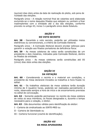 (quinze) dias úteis antes da data de realização do pleito, sob pena de
nulidade das eleições.
Parágrafo único - A relação nominal final de votantes será elaborada
excluindo-se o nome daqueles filiados que estejam ou venham a ficar
inadimplentes com a entidade até o dia das eleições, conforme
previsto no artigo 43, inciso I e parágrafo único deste Estatuto.


                                 SEÇÃO V
                         DO VOTO SECRETO
Art. 58 - Garantido o voto secreto, poderão ser utilizados meios
eletrônicos ou convencionais, a critério da Comissão Eleitoral.
Parágrafo único - A Comissão Eleitoral deverá envidar esforços para
garantir a votação aos filiados portadores de deficiência física.
Art. 59 - As mesas coletoras de votos serão constituídas de um
presidente e dois mesários, indicados pela Comissão Eleitoral, dentre
os filiados da entidade.
Parágrafo único - As mesas coletoras serão constituídas até 05
(cinco) dias úteis antes das eleições.



                                 SEÇÃO VI
                             DA VOTAÇÃO
Art. 60 - Considerando o recinto e o material em condições, o
presidente da mesa declarará iniciados os trabalhos à hora fixada no
edital.
Art. 61 - Os trabalhos eleitorais da mesa coletora terão duração
mínima de 4 (quatro) horas, podendo ser realizados parcialmente à
noite, observada sempre a hora de início e de encerramento previstas
no edital de convocação.
Art. 62 - Somente poderão permanecer no recinto da mesa coletora
de votos os seus membros, os fiscais designados e, durante o tempo
necessário para a votação, o eleitor.
Art. 63 - São documentos válidos para identificação do eleitor:
I - Carteira de sindicalizado ao SINTE-MED ou
II - Carteira de Identidade ou
III - Carteira funcional (crachá de identificação).


                              SEÇÃO VII
                       DA MESA APURADORA
 